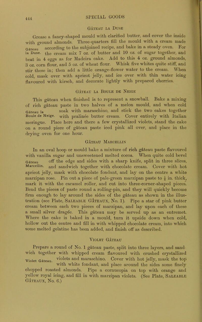 Gateau la Duse Grease a fancy-shaped mould with clarified butter, and cover the inside with ground almonds. Three-quarters fill the mould with a cream made Gateau according to the subjoined recipe, and bake in a steady oven. For 1a Duse. the cream mix 7 oz. of butter and 10 oz. of sugar together, and beat in 4 eggs as for Madeira cake. Add to this 4 oz. ground almonds, 3 oz. corn flour, and 5 oz. of wheat flour. Whisk five whites quite stiff, and stir these in; then add a little orange-flower water to the cream. When cold, mask over with apricot jelly, and ice over with thin water icing flavoured with kirsch, and decorate lightly with prepared cherries. Gateau la Boule de Neige This gateau when finished is to represent a snowball. Bake a mixing of rich gateau paste in two halves of a melon mould, and when cold Gateau la soak with maraschino, and stick the two cakes together Boule de Neige. with pralinee butter cream. Cover entirety with Italian meringue. Place here and there a few crystallized violets, stand the cake on a round piece of gateau paste iced pink all over, and place in the drying oven for one hour. Gateau Marcellin In an oval hoop or mould bake a mixture of rich gateau paste flavoured with vanilla sugar and unsweetened melted cocoa. When quite cold bevel Gateau off the edge and sides with a sharp knife, split in three slices, Marcellin. anci sandwich together with chocolate cream. Cover with hot apricot jelly, mask with chocolate fondant, and lay on the centre a white marzipan rose. Pin out a piece of pale-green marzipan paste to | in. thick, mark it with the caramel roller, and cut into three-corner-shaped pieces. Bend the pieces of paste round a rolling-pin, and they will quickly become firm enough to lay around the sides of the gateau as shown in the illus- tration (see Plate, Saleable Gateaux, No. 1). Pipe a star of pink butter cream between each two pieces of marzipan, and lay upon each of these a small silver dragde. This gateau may be served up as an entremet. Where the cake is baked in a mould, turn it upside down when cold, hollow out the centre and fill in with whipped chocolate cream, into which some melted gelatine has been added, and finish off as described. Violet Gateau Prepare a round of No. 1 gateau paste, split into three layers, and sand- wich together with whipped cream flavoured with crushed crystallized violets and maraschino. Cover with hot jelly, mask the top with white fondant, and place around the sides some finely chopped roasted almonds. Pipe a cornucopia on top with orange and yellow royal icing, and fill in with marzipan violets. (See Plate, Saleable Gateaux, No. 6.) Violet Gateau.