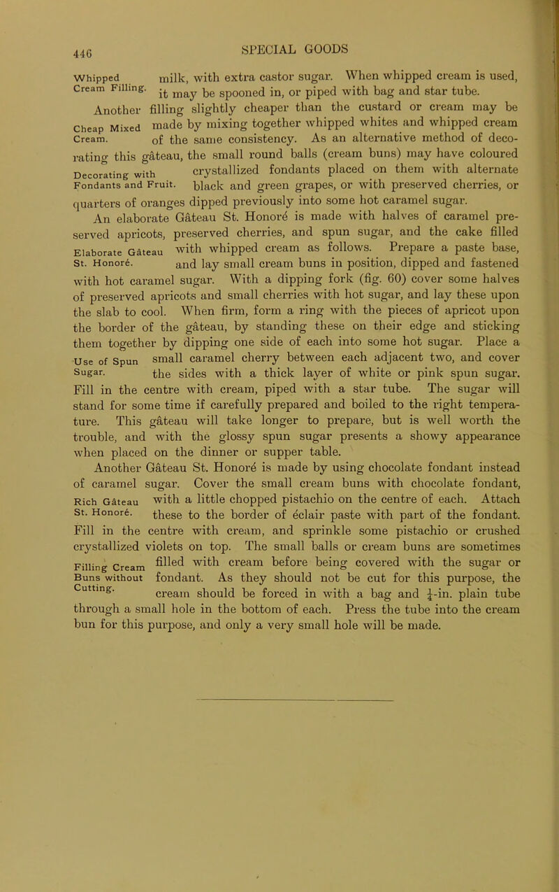 44G Whipped milk, with extra castor sugar. When whipped cream is used, Cream Filling. it may. be Sp00ne(j \n> 0r piped with bag and star tube. Another filling slightly cheaper than the custard or cream may be Cheap Mixed made by mixing together whipped whites and whipped cream Cream. Gf the same consistency. As an alternative method of deco- rating this gateau, the small round balls (cream buns) may have coloured Decorating with crystallized fondants placed on them with alternate Fondants and Fruit, hlack and green grapes, or with preserved cherries, or quarters of oranges dipped previously into some hot caramel sugar. An elaborate Gateau St. Honors is made with halves of caramel pre- served apricots, preserved cherries, and spun sugar, and the cake filled Elaborate Gateau with whipped cream as follows. Prepare a paste base, St. Honore. and ]ay small cream buns in position, dipped and fastened with hot caramel sugar. With a dipping fork (fig. 60) cover some halves of preserved apricots and small cherries with hot sugar, and lay these upon the slab to cool. When firm, form a ring with the pieces of apricot upon the border of the gateau, by standing these on their edge and sticking them together by dipping one side of each into some hot sugar. Place a Use of Spun small caramel cherry between each adjacent two, and cover Sugar. sides with a thick layer of white or pink spun sugar. Fill in the centre with cream, piped with a star tube. The sugar will stand for some time if carefully prepared and boiled to the right tempera- ture. This gateau will take longer to prepare, but is well worth the trouble, and with the glossy spun sugar presents a showy appearance when placed on the dinner or supper table. Another Gateau St. Honore is made by using chocolate fondant instead of caramel sugar. Cover the small cream buns with chocolate fondant, Rich Gateau with a little chopped pistachio on the centre of each. Attach St. Honore. these to the border of eclair paste with part of the fondant. Fill in the centre with cream, and sprinkle some pistachio or crushed crystallized violets on top. The small balls or cream buns are sometimes Filling Cream ^ed with cream before being covered with the sugar or Buns without fondant. As they should not be cut for this purpose, the cream should be forced in with a bag and £-in. plain tube through a small hole in the bottom of each. Press the tube into the cream bun for this purpose, and only a very small hole will be made.