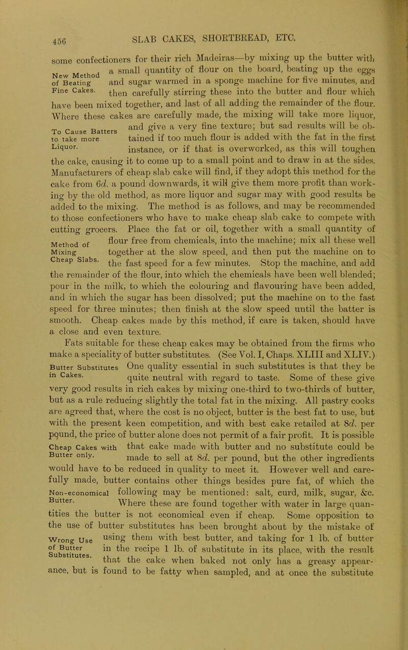 some confectioners for their rich Madeiras—by mixing up the butter with Method a 8maU quantity of flour on the board, beating up the eggs o^Beatfng and sugar warmed in a sponge machine for five minutes, and Fine Cakes. t]ien carefully stirring these into the butter and flour which have been mixed together, and last of all adding the remainder of the flour. Where these cakes are carefully made, the mixing will take more liquor, T C e Batters and &ive a very ^ne ^ex^ure; sa(^ ^Sults will be ob- to take more tained if too much flour is added with the fat in the first Licluor- instance, or if that is overworked, as this will toughen the cake, causing it to come up to a small point and to draw in at the sides. Manufacturers of cheap slab cake will find, if they adopt this method for the cake from Gd. a pound downwards, it will give them more profit than work- ing by the old method, as more liquor and sugar may with good results be added to the mixing. The method is as follows, and may be recommended to those confectioners who have to make cheap slab cake to compete with cutting grocers. Place the fat or oil, together with a small quantity of Method of flour free from chemicals, into the machine; mix all these well Mixing together at the slow speed, and then put the machine on to Cheap Slabs. fas£ Spee(] for a few minutes. Stop the machine, and add the remainder of the flour, into which the chemicals have been well blended; pour in the milk, to which the colouring and flavouring have been added, and in which the sugar has been dissolved; put the machine on to the fast speed for three minutes; then finish at the slow speed until the batter is smooth. Cheap cakes made by this method, if care is taken, should have a close and even texture. Fats suitable for these cheap cakes may be obtained from the firms who make a speciality of butter substitutes. (See Vol. I, Chaps. XLIII and XLIV.) Butter Substitutes One quality essential in such substitutes is that they be in Cakes. quite neutral with regard to taste. Some of these give very good results in rich cakes by mixing one-third to two-thirds of butter, but as a rule reducing slightly the total fat in the mixing. All pastry cooks are agreed that, where the cost is no object, butter is the best fat to use, but with the present keen competition, and with best cake retailed at 8d. per pound, the price of butter alone does not permit of a fair profit. It is possible Cheap Cakes with that cake made with butter and no substitute could be Butter only. made to sell at 8d. per pound, but the other ingredients would have to be reduced in quality to meet it. However well and care- fully made, butter contains other things besides pure fat, of which the Non-economical following may be mentioned: salt, curd, milk, sugar, &c. Butter. Where these are found together with water in large quan- tities the butter is not economical even if cheap. Some opposition to the use of butter substitutes has been brought about by the mistake of Wrong Use us'n8' them with best butter, and taking for 1 lb. of butter Suifs'utute *n ^ ie rec*Pe 1 lb- of substitute in its place, with the result that the cake when baked not only has a greasy appear- ance, but is found to be fatty when sampled, and at once the substitute