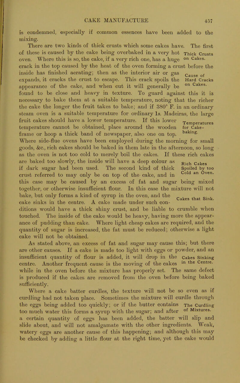 is condemned, especially if common essences have been added to the mixing. There are two kinds of thick crusts which some cakes have. The first of these is caused by the cake being overbaked in a very hot Thick Crusts oven. Where this is so, the cake, if a very rich one, has a huge on Cakes- crack in the top caused by the heat of the oven forming a crust before the inside has finished aerating; then as the interior air or gas Cause of expands, it cracks the crust to escape. This crack spoils the Hard Cracks appearance of the cake, and when cut it will generally be on Cakes- found to be close and heavy in texture. To guard against this it is necessary to bake them at a suitable temperature, noting that the richer the cake the longer the fruit takes to bake; and if 380° F. in an ordinary steam oven is a suitable temperature for ordinary Is. Madeiras, the large fruit cakes should have a lower temperature. If this lower Temperatures temperature cannot be obtained, place around the wooden for Cake- frame or hoop a thick band of newspaper, also one on top. bakinS- Where side-flue ovens have been employed during the morning for small goods, &c., rich cakes should be baked in them late in the afternoon, so long as the oven is not too cold to merely boil the cakes. If these rich cakes are baked too slowly, the inside will have a deep colour as if dark sugar had been used. The second kind of thick crust referred to may only be on top of the cake, and in this case may be caused by an excess of fat and sugar together, or otherwise insufficient flour. In this case the mixture will not bake, but only forms a kind of S3u-up in the oven, and the Cakes that Sink cake sinks in the centre. A cake made under such con- ditions would have a thick shiny crust, and be liable to crumble when touched. The inside of the cake would be heavy, having more the appear- ance of pudding than cake. Where light cheap cakes are required, and the quantity of sugar is increased, the fat must be reduced; otherwise a light cake will not be obtained. As stated above, an excess of fat and sugar may cause this; but there are other causes. If a cake is made too light with eggs or powder, and an insufficient quantity of flour is added, it will drop in the cakes Sinking centre. Another frequent cause is the moving of the cakes in the Centre- while in the oven before the mixture has properly set. The same defect is produced if the cakes are removed from the oven before being baked sufficiently. Where a cake batter curdles, the texture will not be so even as if curdling had not taken place. Sometimes the mixture will curdle through the eggs being added too quickly; or if the butter contains The Curdling too much water this forms a syrup with the sugar; and after of Mlxtures- a certain quantity of eggs has been added, the batter will slip and slide about, and will not amalgamate with the other ingredients. Weak, watery eggs are another cause of this happening; and although this may be checked by adding a little flour at the right time, yet the cake would Rich Cakes Spoiled by too Cold an Oven. being mixed