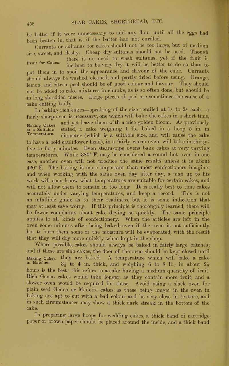 be better if it were unnecessary to add any flour until all the eggs bad been beaten in, that is, if the battei bad not cuidlod. Currants or sultanas for cakes should not be too large, but of medium size, sweet, and fleshy. Cheap dry sultanas should not be used. Though there is no need to wash sultanas, yet if the fruit is Fruit for Cakes. jnc]jne(j £0 very dry it will be better to do so than to put them in to spoil the appearance and flavour of the cake. Currants should always be washed, cleaned, and partly dried before using. Orange, lemon, and citron peel should be of good colour and flavour. They should not be added to cake mixtures in chunks, as is so often done, but should be in long shredded pieces. Large pieces of peel are sometimes the cause of a cake cutting badly. In baking rich cakes—speaking of the size retailed at Is. to 2s. each—a fairly sharp oven is necessary, one which will bake the cakes in a short time, Baking Cakes and yet ^eave them with a nice golden bloom. As previously at a Suitable stated, a cake weighing 1 lb., baked in a hoop 5 in. in Temperature. (Jiarneter (which is a suitable size, and will cause the cake to have a bold cauliflower head), in a fairly warm oven, will bake in thirty- five to forty minutes. Even steam-pipe ovens bake cakes at very varying temperatures. While 380° F. may be considered a sound hot oven in one case, another oven will not produce the same results unless it is about 420° F. The baking is more important than most confectioners imagine; and when working with the same oven day after day, a man up to his work will soon know what temperatures are suitable for certain cakes, and will not allow them to remain in too long. It is really best to time cakes accurately under varying temperatures, and keep a record. This is not an infallible guide as to their readiness, but it is some indication that maj^ at least save worry. If this principle is thoroughly learned, there will be fewer complaints about cake drying so quickly. The same principle applies to all kinds of confectionery. When the articles are left in the oven some minutes after being baked, even if the oven is not sufficiently hot to burn them, some of the moisture will be evaporated, with the result that they will dry more quickly when kept in the shop. Where possible, cakes should always be baked in fairly large batches; and if these are slab cakes, the door of the oven should be kept closed until Baking Cakes they are baked. A temperature which will bake a cake m Batches. 34 4 in. thick, and weighing 6 to 8 lb., in about 24 hours is the best; this refers to a cake having a medium quantity of fruit. Rich Genoa cakes would take longer, as they contain more fruit, and a slower oven would be required for these. Avoid using a slack oven for plain seed Genoa or Madeira cakes, as these being longer in the oven in baking are apt to cut with a bad colour and be very close in texture, and in such circumstances may show a thick dark streak in the bottom of the cake. In preparing large hoops for wedding cakes, a thick band of cartridge paper or brown paper should be placed around the inside, and a thick band