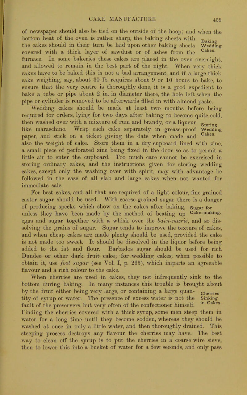 of newspaper should also be tied on the outside of the hoop; and when the bottom heat of the oven is rather sharp, the baking sheets with Baking the cakes should in their turn be laid upon other baking sheets Wedding covered with a thick layer of sawdust or of ashes from the Cakes- furnace. In some bakeries these cakes are placed in the oven overnight, and allowed to remain in the best part of the night. When very thick cakes have to be baked this is not a bad arrangement, and if a large thick cake weighing, say, about 30 lb. requires about 9 or 10 hours to bake, to ensure that the very centre is thoroughly done, it is a good expedient to bake a tube or pipe about 2 in. in diameter there, the hole left when the pipe or cylinder is removed to be afterwards filled in with almond paste. Wedding cakes should be made at least two months before being- required for orders, lying for two days after baking to become quite cold, then washed over with a mixture of rum and brandy, or a liqueur Storing like maraschino. Wrap each cake separately in grease-proof Wedding paper, and stick on a ticket giving the date when made and Cakes- also the weight of cake. Store them in a dry cupboard lined with zinc, a small piece of perforated zinc being fixed in the door so as to permit a little air to enter the cupboard. Too much care cannot be exercised in storing ordinary cakes, and the instructions given for storing wedding cakes, except only the washing over with spirit, may with advantage be followed in the case of all slab and large cakes when not wanted for immediate sale. For best cakes, and all that are required of a light colour, fine-grained castor sugar should be used. With coarse-grained sugar there is a danger of producing specks which show on the cakes after baking, sugar for unless they have been made by the method of beating up Cake-making, eggs and sugar together with a whisk over the bain-marie, and so dis- solving the grains of sugar. Sugar tends to improve the texture of cakes, and when cheap cakes are made plenty should be used, provided the cake is not made too sweet. It should be dissolved in the liquor before being added to the fat and flour. Barbados sugar should be used for rich Dundee or other dark fruit cake; for wedding cakes, when possible to obtain it, use foot sugar (see Vol. I, p. 265), which imparts an agreeable flavour and a rich colour to the cake. When cherries are used in cakes, they not infrequently sink to the bottom during baking. In many instances this trouble is brought about by the fruit either being very large, or containing a large quan- cherries tity of syrup or water. The presence of excess water is not the Sinking fault of the preservers, but very often of the confectioner himself. in Cakes- Finding the cherries covered with a thick syrup, some men steep them in water for a long time until they become sodden, whereas they should be washed at once in only a little water, and then thoroughly drained. This steeping process destroys any flavour the cherries may have. The best way to clean oft’ the syrup is to put the cherries in a coarse wire sieve, then to lower this into a bucket of water for a few seconds, and only pass