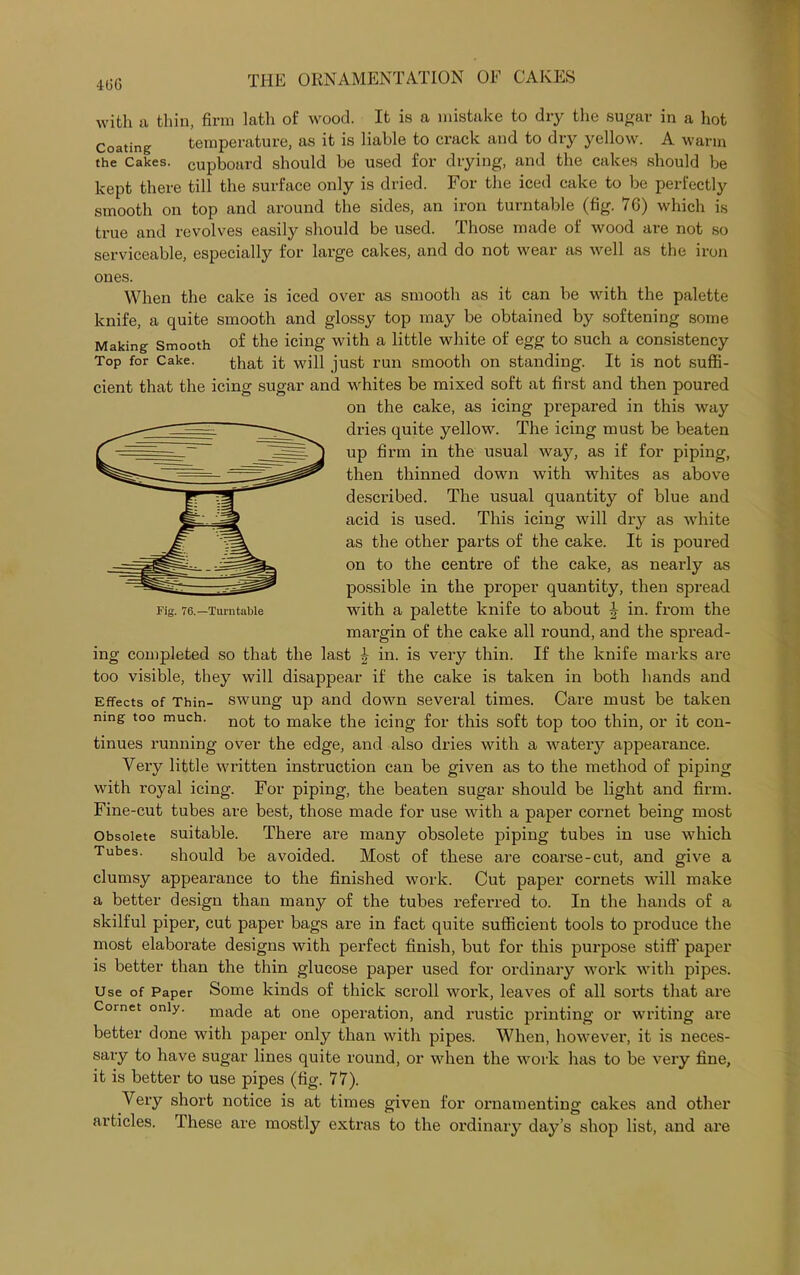 400 with a thin, firm lath of wood. It is a mistake to dry the sugar in a hot Coating temperature, as it is liable to crack and to dry yellow. A warm the Cakes, cupboard should be used for drying, and the cakes should be kept there till the surface only is dried. For the iced cake to be perfectly smooth on top and around the sides, an iron turntable (fig. 76) which is true and revolves easily should be used. Those made of wood are not so serviceable, especially for large cakes, and do not wear as well as the iron ones. When the cake is iced over as smooth as it can be with the palette knife, a quite smooth and glossy top may be obtained by softening some Making Smooth of the icing with a little white of egg to such a consistency Top for Cake. that ft will just run smooth on standing. It is not suffi- cient that the icing sugar and whites be mixed soft at first and then poured on the cake, as icing prepared in this way dries quite yellow. The icing must be beaten up firm in the usual way, as if for piping, then thinned down with whites as above described. The usual quantity of blue and acid is used. This icing will dry as white as the other parts of the cake. It is poured on to the centre of the cake, as nearly as possible in the proper quantity, then spread with a palette knife to about \ iu- from the margin of the cake all round, and the spread- ing completed so that the last J in. is very thin. If the knife marks are too visible, they will disappear if the cake is taken in both hands and Effects of Thin- swung up and down several times. Care must be taken nmg too much. nofc to make the icing for this soft top too thin, or it con- tinues running over the edge, and also dries with a watery appearance. Very little written instruction can be given as to the method of piping with royal icing. For piping, the beaten sugar should be light and firm. Fine-cut tubes are best, those made for use with a paper cornet being most Obsolete suitable. There are many obsolete piping tubes in use which Tubes. should be avoided. Most of these are coarse-cut, and give a clumsy appearance to the finished work. Cut paper cornets will make a better design than many of the tubes referred to. In the hands of a skilful piper, cut paper bags are in fact quite sufficient tools to produce the most elaborate designs with perfect finish, but for this purpose stiff’ paper is better than the thin glucose paper used for ordinary work with pipes. Use of Paper Some kinds of thick scroll work, leaves of all sorts that are Cornet only, made at one operation, and rustic printing or writing are better done with paper only than with pipes. When, however, it is neces- sary to have sugar lines quite round, or when the work has to be very fine, it is better to use pipes (fig. 77). Very short notice is at times given for ornamenting cakes and other articles. These are mostly extras to the ordinary day’s shop list, and are