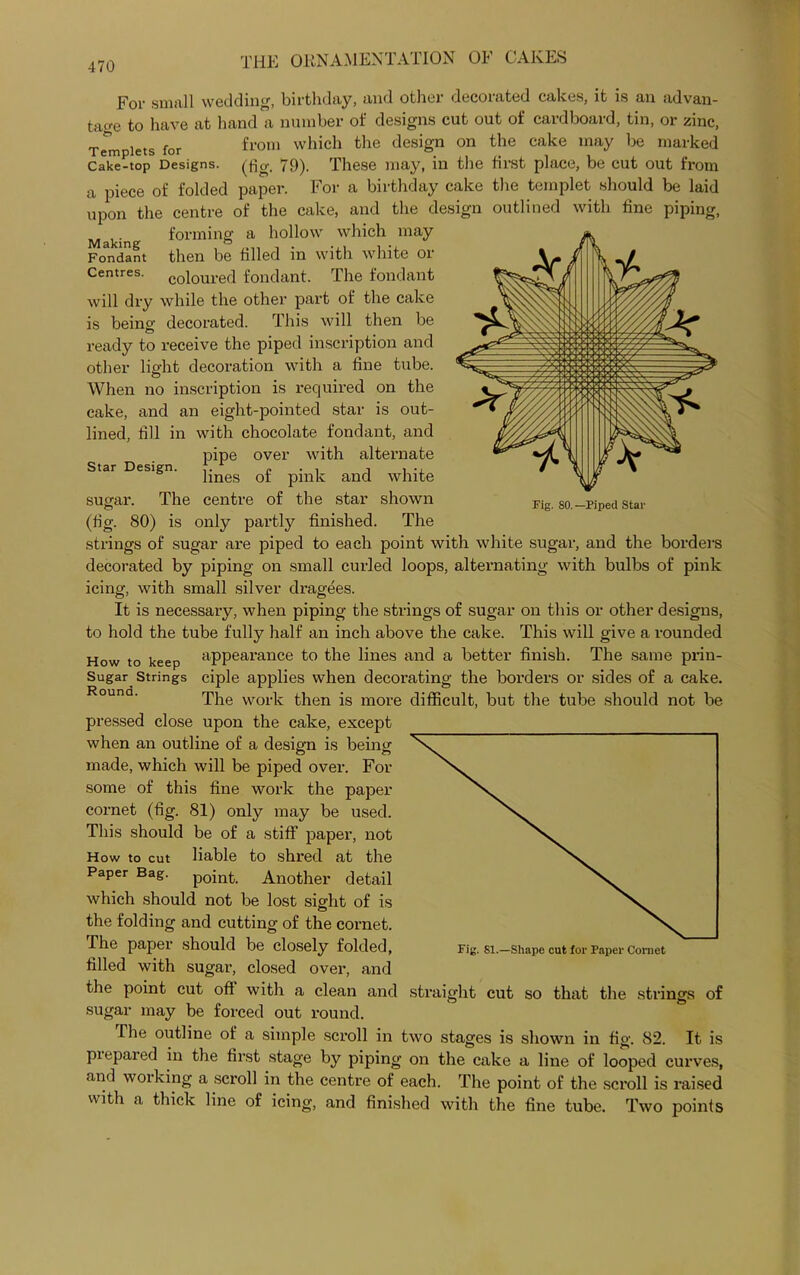 For small wedding, birthday, and other decorated cakes, it is an advan- tage to have at hand a number of designs cut out of cardboard, tin, or zinc, Templets for from which the design on the cake may be marked cake-top Designs, (fig. 79). These may, in the first place, be cut out from a piece of folded paper. For a birthday cake the templet should be laid upon the centre of the cake, and the design outlined with fine piping, . forming a hollow which may Fondant then be filled in with white 01 Centres, coloured fondant. The fondant will dry while the other part of the cake is being decorated. This will then be ready to receive the piped inscription and other light decoration with a fine tube. When no inscription is required on the cake, and an eight-pointed star is out- lined, fill in with chocolate fondant, and pipe over with alternate lines of pink and white The centre of the star shown 80) is only partly finished. The Star Design. sugar. (% Fig. 80.—Piped Star strings of sugar are piped to each point with white sugar, and the borders decorated by piping on small curled loops, alternating with bulbs of pink icing, with small silver dragees. It is necessary, when piping the strings of sugar on this or other designs, to hold the tube fully half an inch above the cake. This will give a rounded How to keep appearance to the lines and a better finish. The same prin- Sugar Strings ciple applies when decorating the borders or sides of a cake. The work then is more difficult, but the tube should not be pressed close upon the cake, except when an outline of a design is being made, which will be piped over. For some of this fine work the paper cornet (fig. 81) only may be used. This should be of a stiff paper, not How to cut liable to shred at the Paper Bag. point. Another detail which should not be lost sight of is the folding and cutting of the cornet. The paper should be closely folded, filled with sugar, closed over, and the point cut off with a clean and sugar may be forced out round. The outline of a simple scroll in two stages is shown in fig. 82. It is prepared in the first stage by piping on the cake a line of looped curves, and working a scroll in the centre of each. The point of the scroll is raised with a thick line of icing, and finished with the fine tube. Two points Fig. 81.—Shape cut for Paper Cornet straight cut so that the strings of