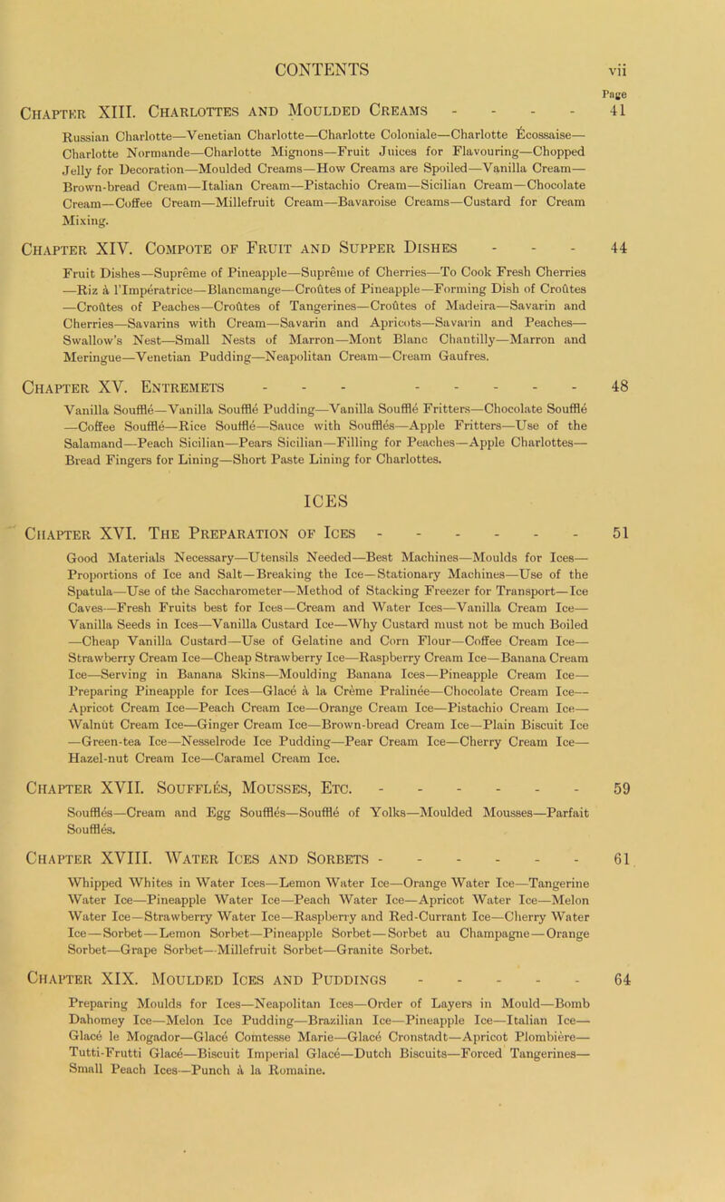 Chapter XIII. Charlottes and Moulded Creams .... Russian Charlotte—Venetian Charlotte—Charlotte Coloniale—Charlotte Ecossaise— Charlotte Normande—Charlotte Mignons—Fruit Juices for Flavouring—Chopped Jelly for Decoration—Moulded Creams—How Creams are Spoiled—Vanilla Cream— Brown-bread Cream—Italian Cream—Pistachio Cream—Sicilian Cream—Chocolate Cream—Coffee Cream—Millefruit Cream—Bavaroise Creams—Custard for Cream Mixing. Chapter XIY. Compote of Fruit and Supper Dishes Fruit Dishes—Supreme of Pineapple—Supreme of Cherries—To Cook Fresh Cherries —Riz & l’lmperatrice—Blancmange—Croutes of Pineapple—Forming Dish of Crofites —Crofites of Peaches—Crofites of Tangerines—Croutes of Madeira—Savarin and Cherries—Savarins with Cream—Savarin and Apricots—Savarin and Peaches— Swallow’s Nest—Small Nests of Marron—Mont Blanc Chantilly—Marron and Meringue—Venetian Pudding—Neapolitan Cream—Cream Gaufres. Chapter XV. Entremets ... ..... Vanilla Souffle—Vanilla Souffle Pudding—Vanilla Souffle Fritters—Chocolate Souffle —Coffee Souffle—Rice Souffle—Sauce with Souffles—Apple Fritters—Use of the Salamand—Peach Sicilian—Pears Sicilian—Filling for Peaches—Apple Charlottes— Bread Fingers for Lining—Short Paste Lining for Charlottes. ICES Chapter XYI. The Preparation of Ices Good Materials Necessary—Utensils Needed—Best Machines—Moulds for Ices— Proportions of Ice and Salt—Breaking the Ice—Stationary Machines—Use of the Spatula—Use of the Saccharometer—Method of Stacking Freezer for Transport—Ice Caves—Fresh Fruits best for Ices—Cream and Water Ices—Vanilla Cream Ice— Vanilla Seeds in Ices—Vanilla Custard Ice—Why Custard must not be much Boiled —Cheap Vanilla Custard—Use of Gelatine and Corn Flour—Coffee Cream Ice— Strawberry Cream Ice—Cheap Strawberry Ice—Raspberry Cream Ice—Banana Cream Ice—Serving in Banana Skins—Moulding Banana Ices—Pineapple Cream Ice— Preparing Pineapple for Ices—Glace a la Creme Pralinee—Chocolate Cream Ice— Apricot Cream Ice—Peach Cream Ice—Orange Cream Ice—Pistachio Cream Ice— Walnut Cream Ice—Ginger Cream Ice—Brown-bread Cream Ice—Plain Biscuit Ice —Green-tea Ice—Nesselrode Ice Pudding—Pear Cream Ice—Cherry Cream Ice— Hazel-nut Cream Ice—Caramel Cream Ice. Chapter XVII. Souffles, Mousses, Etc. - Souffles—Cream and Egg Souffles—Souffle of Yolks—Moulded Mousses—Parfait Souffles. Chapter XVIII. Water Ices and Sorbets - Whipped Whites in Water Ices—Lemon Water Ice—Orange Water Ice—Tangerine Water Ice—Pineapple Water Ice—Peach Water Ice—Apricot Water Ice—Melon Water Ice—Strawberry Water Ice—Raspberry and Red-Currant Ice—Cherry Water Ice—Sorbet—Lemon Sorbet—Pineapple Sorbet—Sorbet au Champagne—Orange Sorbet—Grape Sorbet—Millefruit Sorbet—Granite Sorbet. Chapter XIX. Moulded Ices and Puddings Preparing Moulds for Ices—Neapolitan Ices—Order of Layers in Mould—Bomb Dahomey Ice—Melon Ice Pudding—Brazilian Ice—Pineapple Ice—Italian Ice— Glace le Mogador—Glace Comtesse Marie—Glace Cronstadt—Apricot Plombiere— Tutti-Frutti Glace—Biscuit Imperial Glace—Dutch Biscuits—Forced Tangerines— Small Peach Ices—Punch A la Romaine. Page 41 44 48 51 59 61 64