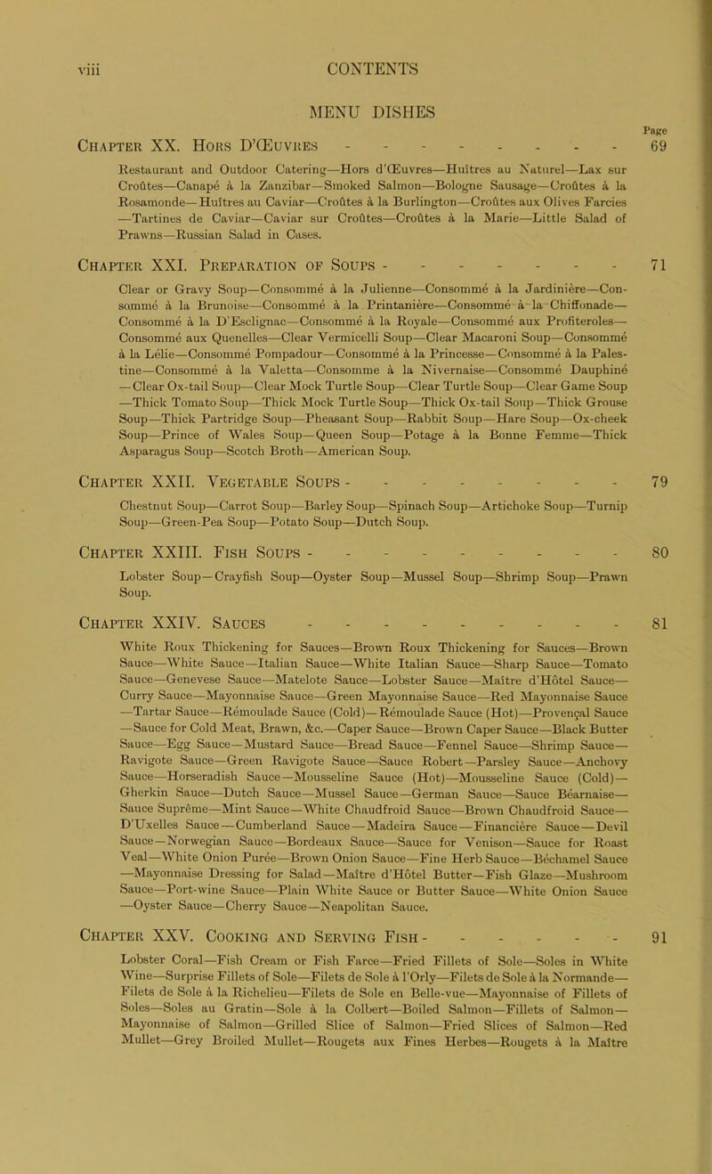 MENU DISHES Page Chapter XX. Hors D’CEuvres -------- 69 Restaurant and Outdoor Catering—Hors d’CEuvres—Huitres au Naturel—Lax sur CroCltes—Canape 4 la Zanzibar—Smoked Salmon—Bologne Sausage—CroCites a la Rosamonde—Huitres au Caviar—CroCltes a la Burlington—CroCltes aux Olives Farcies —Tartines de Caviar—Caviar sur CroCltes—CroCltes 4 la Marie—Little Salad of Prawns—Russian Salad in Cases. Chapter XXI. Preparation of Soups 71 Clear or Gravy Soup—Consomme 4 la Julienne—Consomme 4 la Jardiniere—Con- somme 4 la Brunoise—Consomme 4 la Printaniere—Consomme 4 la Chiffonade— Consomme a la D’Esclignac—Consomme 4 la Royale—Consomme aux Profiteroles— Consomme aux Quenelles—Clear Vermicelli Soup—Clear Macaroni Soup—Consomme 4 la Lelie—Consomme Pompadour—Consomme 4 la Princesse—Consomme 4 la Pales- tine—Consomme 4 la Valetta—Consomme a la Nivernaise—Consomme Dauphine — Clear Ox-tail Soup—Clear Mock Turtle Soup—Clear Turtle Soup—Clear Game Soup —Thick Tomato Soup—Thick Mock Turtle Soup—Thick Ox-tail Soup—Thick Grouse Soup—Thick Partridge Soup—Pheasant Soup—Rabbit Soup—Hare Soup—Ox-cheek Soup—Prince of Wales Soup—Queen Soup—Potage 4 la Bonne Femme—Thick Asparagus Soup—Scotch Broth—American Soup. Chapter XXII. Vegetable Soups - - 79 Chestnut Soup—Carrot Soup—Barley Soup—Spinach Soup—Artichoke Soup—Turnip Soup—Green-Pea Soup—Potato Soup—Dutch Soup. Chapter XXIII. Fish Soups 80 Lobster Soup—Crayfish Soup—Oyster Soup—Mussel Soup—Shrimp Soup—Prawn Soup. Chapter XXIV. Sauces 81 White Roux Thickening for Sauces—Brown Roux Thickening for Sauces—-Brown Sauce—White Sauce—Italian Sauce—White Italian Sauce—Sharp Sauce—Tomato Sauce—Genevese Sauce—Matelote Sauce—Lobster Sauce—Maitre d’Hotel Sauce— Curry Sauce—Mayonnaise Sauce—Green Mayonnaise Sauce—Red Mayonnaise Sauce —Tartar Sauce—Remoulade Sauce (Cold)—Remoulade Sauce (Hot)—Provencal Sauce —Sauce for Cold Meat, Brawn, &c.—Caper Sauce—Brown Caper Sauce—Black Butter Sauce—Egg Sauce—Mustard Sauce—Bread Sauce—Fennel Sauce—-Shrimp Sauce— Ravigote Sauce—Green Ravigote Sauce—Sauce Robert—Parsley Sauce—Anchovy Sauce—Horseradish Sauce—Mousseline Sauce (Hot)—Mousseline Sauce (Cold)— Gherkin Sauce—Dutch Sauce—Mussel Sauce—German Sauce—Sauce Bearnaise— Sauce Supreme—Mint Sauce—White Chaudfroid Sauce—Brown Chaudfroid Sauce— D Uxelles Sauce — Cumberland Sauce—Madeira Sauce—Financiere Sauce—Devil Sauce—Norwegian Sauce-—Bordeaux Sauce—Sauce for Venison—Sauce for Roast Veal—White Onion Puree—Brown Onion Sauce—Fine Herb Sauce—Bechamel Sauce —Mayonnaise Dressing for Salad—Maitre d’Hbtel Butter—Fish Glaze—Mushroom Sauce—Port-wine Sauce—Plain White Sauce or Butter Sauce—White Onion Sauce —Oyster Sauce—Cherry Sauce—Neapolitan Sauce. Chapter XXV. Cooking and Serving Fish - 91 Lobster Coral—Fish Cream or Fish Farce—Fried Fillets of Sole—Soles in White Wine—Surprise Fillets of Sole—Filets de Sole 4 l’Orly—Filets de Sole 4 la Normande— Filets de Sole 4 la Richelieu—Filets de Sole en Belle-vue—Mayonnaise of Fillets of Soles—Soles au Gratin—Sole 4 la Colbert—Boiled Salmon—Fillets of Salmon— Mayonnaise of Salmon—Grilled Slice of Salmon—Fried Slices of Salmon—Red Mullet—Grey Broiled Mullet—Rougets aux Fines Herbes—Rougets 4 la Maitre