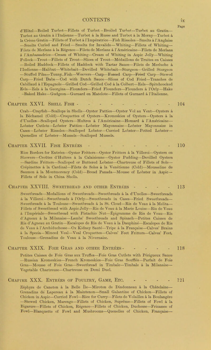 d’Hotel—Boiled Turbot—Fillets of Turbot—Broiled Turbot—Turbot au Gratin— Turbot au Gratin A l’ltalienne—Turbot a la Russe and Turbot a la Morny—Turbot X la Creme Gratin—Fillets of Turbot A l’lmperatrice—Fish Rissoles—Smelts a l’Anglaise —Smelts Curled and Fried—Smelts for Invalids—Whiting—Fillets of Whiting— Filets de Merlans a la Regence—Filets de Merlans a l’Americaine—Filets de Merlans X 1’Ambassadrice—Cream of Whiting—Cream of Whiting in Aspic Jelly—Whiting Pollock—Trout—Fillets of Trout—Slices of Trout—Medaillons de Truites en Caisses —Boiled Haddock—Fillets of Haddock with Tartar Sauce—Filets de Merluche X l’lndienne—Halibut—Whitebait—Devilled Whitebait—Sturgeon—Grilled Sturgeon —Stuffed Pike—Tunny, FisE—Weevers—Carp—Forced Carp—Fried Carp—Stewed Carp—Fried Dabs—Cod with Dutch Sauce—Slices of Cod Fried—Tranches de Cabillaud a l’Espagnole—Grilled Cod—-Grilled Cod a la Colbert—Eels—Spitchcocked Eels—Eels X la Georgina—Flounders—Fried Flounders—Flounders a l’Orly—Hake -Baked Hake—Gudgeon—Gurnard en Matelote—Fillets of Gurnard a l’ltalienne. Chapter XXVI. Shell Fish Crab—Crayfish—Scallops in Shells—Oyster Patties—Oyster Vol au Vent—Oysters a la Bechamel (Cold)—Croquettes of Oysters—Kromeskies of Oysters—Oysters a la d’Uxelles—Scalloped Oysters—Huitres a l’Americaine—Homard 4 l’Am<?ricaine— Lobster Cutlets—Lobster Patties—-Lobster Mayonnaise—Lobster Mayonnaise in Cases—Lobster Rissoles—Scalloped Lobster—Curried Lobster—Potted Lobster— (Quenelles of Lobster—Mussels—Scalloped Mussels. Chapter XXVII. Fish Entrees Rice Borders for Entrees—Oyster Fritters—Oyster Fritters X la Villeroi—Oysters on Skewers—Crofites d’Huitres a la Calaisienne—Oyster Pudding—Devilled Oysters —Sardine Fritters—Scalloped or Buttered Lobster—Chartreuse of Fillets of Sole— Crepinettes A la Cardinal—Filets de Soles a la Venetienne (Cold)—Mousseline de Saumon X la Montmorency (Cold)—Bread Panada—Mousse of Lobster in Aspic — Fillets of Sole in China Shells. Chapter XXVIII. Sweetbread and other Entrees - Sweetbreads—Medallions of Sweetbreads—Sweetbreads A la d’Uxelles—Sweetbreads a la Villeroi—Sweetbreads a l’Orly—Sweetbreads in Cases—Fried Sweetbreads— Sweetbreads X la Toulouse—Sweetbreads X la St. Cloud—Ris de Veau a la Melita— Fillets of Sweetbread with Aspic Jelly—Ris de Veau X la Marie Louise—Ris de Veau a l'lmperiale—Sweetbread with Pistachio Nut—Epigramme de Ris de Veau—Ris d'Agneau a la Milanaise—Lambs’ Sweetbreads and Spinach—Petites Caisses de Ris d’Agneau au Gratin—Escalopes de Ris de Veau a la Dauphine—Escalopes de Ris de Veau a l’Archiduchesse—Ox Kidney Saute—Tripe a la Fran§aise—Calves’ Brains a la Spezia— Minced Veal—Veal Croquettes-—Calves’ Feet Fritters—Calves’ Feet, Toulouse—Grenadins de Veau a la Nivernaise. Chapter XXIX. Foie Gras and other Entrees Petites Caisses de Foie Gras aux Truffes—Foie Gras Cutlets with Perigueux Sauce —Russian Kromeskies—French Kromeskies—Foie Gras Souffles—Parfait de Foie Gras—Mousse of Foie Gras—Sweetbread in Timbale—Timbale A la Milanaise— Vegetable Chartreuse—Chartreuse en Demi Duel. Chapter XXX. Entrees of Poultry, Game, Etc. .... Zephyrs de Caneton A la Belle tie—Miroton de Dindonneau A la Chatelaine— Grenadins de Lapereau A la Maintenon—Small Galantine of Chicken—Fillets of Chicken in Aspic—Curried Fowl—Rice for Curry—Filets de Volailles A la Boulangere —Stewed Chicken, Marengo—Fillets of Chicken, Supreme—Fillets of Fowl A la Bigarure—Fillets of Chicken, Regence—Fillets of Chicken, Duchesse—Fricassee of Fowl—Blanquette of Fowl and Mushrooms—Quenelles of Chicken, Francaise— Page 104 110 113 118 121