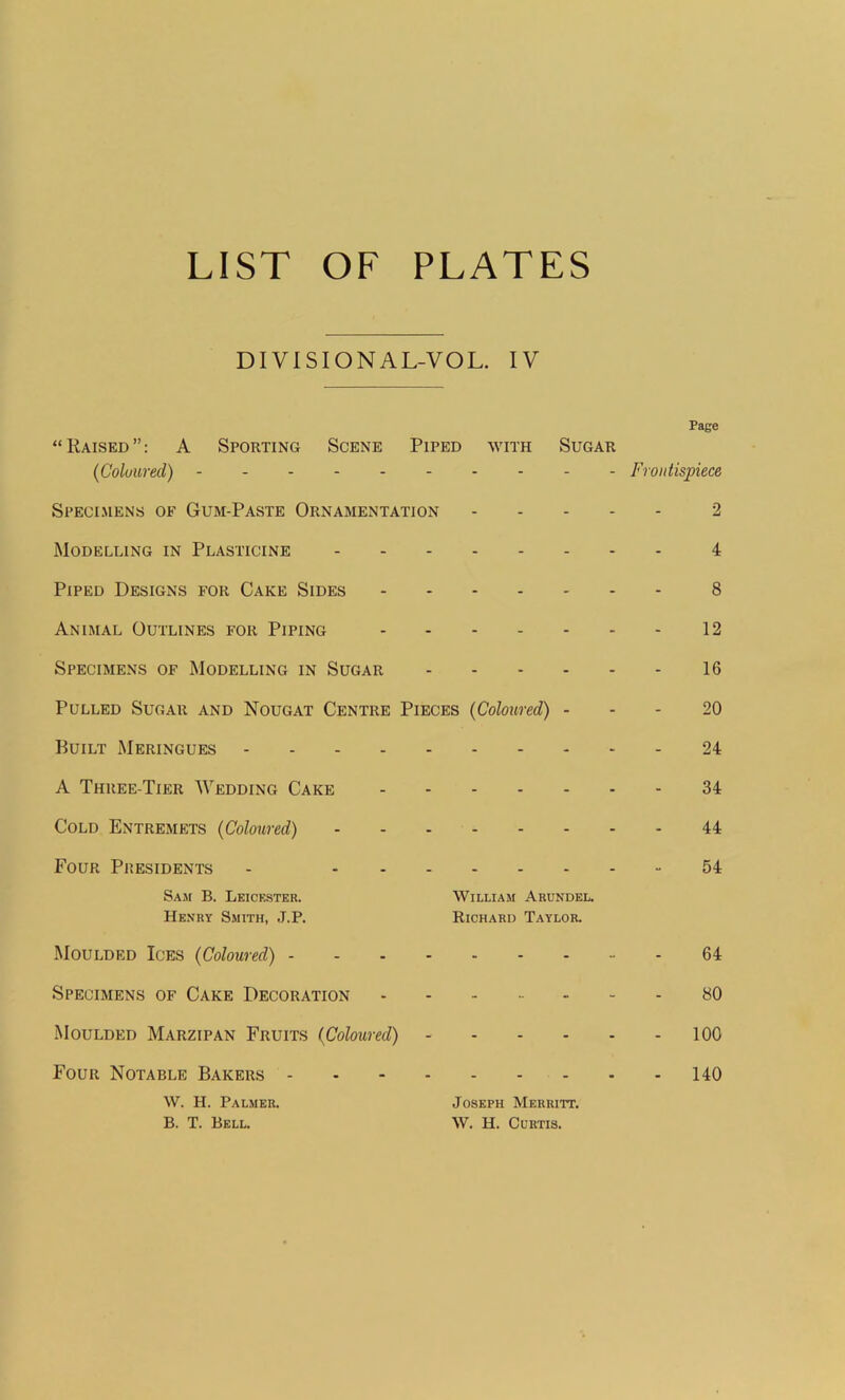 LIST OF PLATES DIVISIONAL-VOL. IV Page “Raised”: A Sporting Scene Piped with Sugar (Coloured) Frontispiece Specimens of Gum-Paste Ornamentation 2 Modelling in Plasticine 4 Piped Designs for Cake Sides 8 Animal Outlines for Piping 12 Specimens of Modelling in Sugar 16 Pulled Sugar and Nougat Centre Pieces (Coloured) 20 Built Meringues 24 A Three-Tier Wedding Cake 34 Cold Entremets (Coloured) 44 Four Presidents - 54 Sam B. Leicester. William Arundel. Henry Smith, J.P. Richard Taylor. Moulded Ices (Coloured) 64 Specimens of Cake Decoration 80 Moulded Marzipan Fruits (Coloured) 100 Four Notable Bakers 140 W. H. Palmer. Joseph Merritt. B. T. Bell. W. H. Curtis.