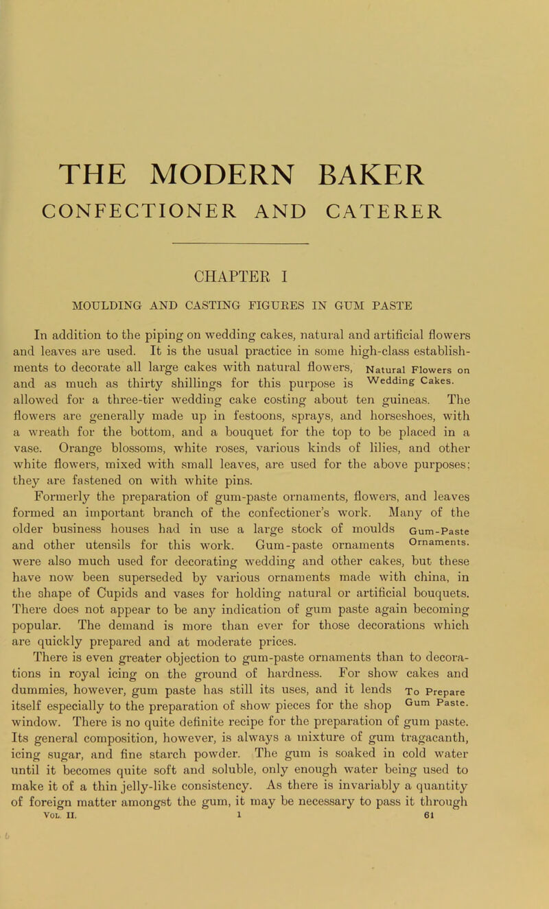 THE MODERN BAKER CONFECTIONER AND CATERER CHAPTER I MOULDING AND CASTING FIGURES IN GUM PASTE In addition to the piping on wedding cakes, natural and artificial flowers and leaves are used. It is the usual practice in some high-class establish- ments to decorate all large cakes with natural flowers, Natural Flowers on and as much as thirty shillings for this purpose is Wedding Cakes, allowed for a three-tier wedding cake costing about ten guineas. The flowers are generally made up in festoons, sprays, and horseshoes, with a wreath for the bottom, and a bouquet for the top to be placed in a vase. Orange blossoms, white roses, various kinds of lilies, and other white flowers, mixed with small leaves, are used for the above purposes; they are fastened on with white pins. Formerly the preparation of gum-paste ornaments, flowers, and leaves formed an important branch of the confectioner’s work. Many of the older business houses had in use a large stock of moulds Gum-Paste and other utensils for this work. Gum-paste ornaments Ornaments, were also much used for decorating wedding and other cakes, but these have now been superseded by various ornaments made with china, in the 3hape of Cupids and vases for holding natural or artificial bouquets. There does not appear to be any indication of gum paste again becoming popular. The demand is more than ever for those decorations which are quickly prepared and at moderate prices. There is even greater objection to gum-paste ornaments than to decora- tions in royal icing on the ground of hardness. For show cakes and dummies, however, gum paste has still its uses, and it lends To Prepare itself especially to the preparation of show pieces for the shop Gum Paste- window. There is no quite definite recipe for the preparation of gum paste. Its general composition, however, is always a mixture of gum tragacanth, icing sugar, and fine starch powder. The gum is soaked in cold water until it becomes quite soft and soluble, only enough water being used to make it of a thin jelly-like consistency. As there is invariably a quantity of foreign matter amongst the gum, it may be necessary to pass it through VOL. II. 1 61 6