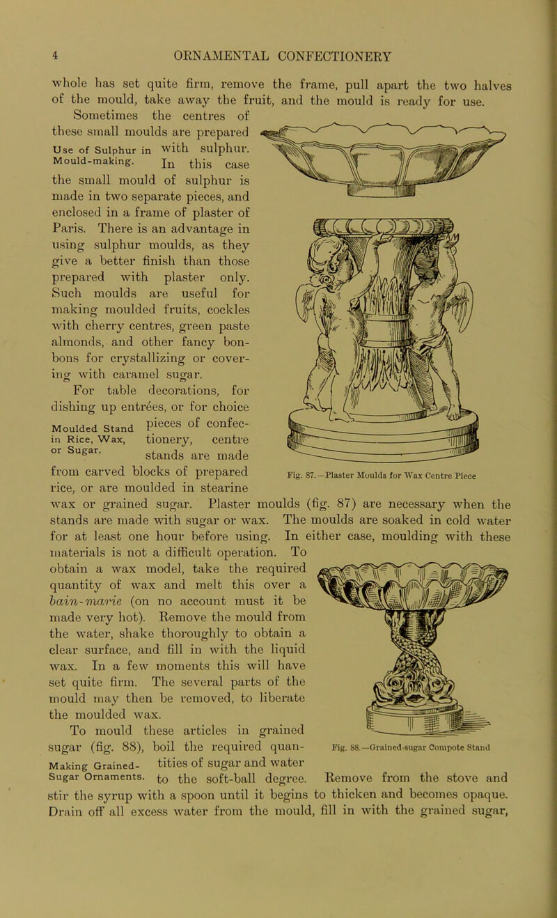 whole lias set quite firm, remove the frame, pull apart the two halves of the mould, take away the fruit, and the mould is ready for use. Sometimes the centres of these small moulds are prepared Use of Sulphur in with sulphur. Mould-making. Ju this cage the small mould of sulphur is made in two sepai-ate pieces, and enclosed in a frame of plaster of Paris. There is an advantage in using sulphur moulds, as they give a better finish than those prepared with plaster only. Such moulds are useful for making moulded fruits, cockles with cherry centres, green paste almonds, and other fancy bon- bons for crystallizing or cover- ing with caramel sugar. For table decorations, for dishing up entrees, or for choice Moulded Stand PieCeS °f COnfeC- in Rice, Wax, tionery, centre or Sugar. stands are made from carved blocks of prepared rice, or are moulded in stearine wax or grained sugar. Plaster moulds (fig. 87) are necessary when the stands are made with sugar or wax. The moulds are soaked in cold water for at least one hour before using. In either case, moulding with these materials is not a difficult operation. To obtain a wax model, take the required quantity of wax and melt this over a bain-viarie (on no account must it be made very hot). Remove the mould from the water, shake thoroughly to obtain a clear surface, and fill in with the liquid wax. In a few moments this will have set quite firm. The several parts of the mould may then be removed, to liberate the moulded wax. To mould these articles in grained sugar (fig. 88), boil the required quan- Making Grained- tities of sugar and water Sugar Ornaments, to the soft-ball degree. stir the syrup with a spoon until it begins to thicken and becomes opaque. Drain off all excess water from the mould, fill in with the grained sugar, Fig. 87.—Plaster Moulds for Wax Centre Piece Fig. 88.— Grained-sugar Compote Stand Remove from the stove and