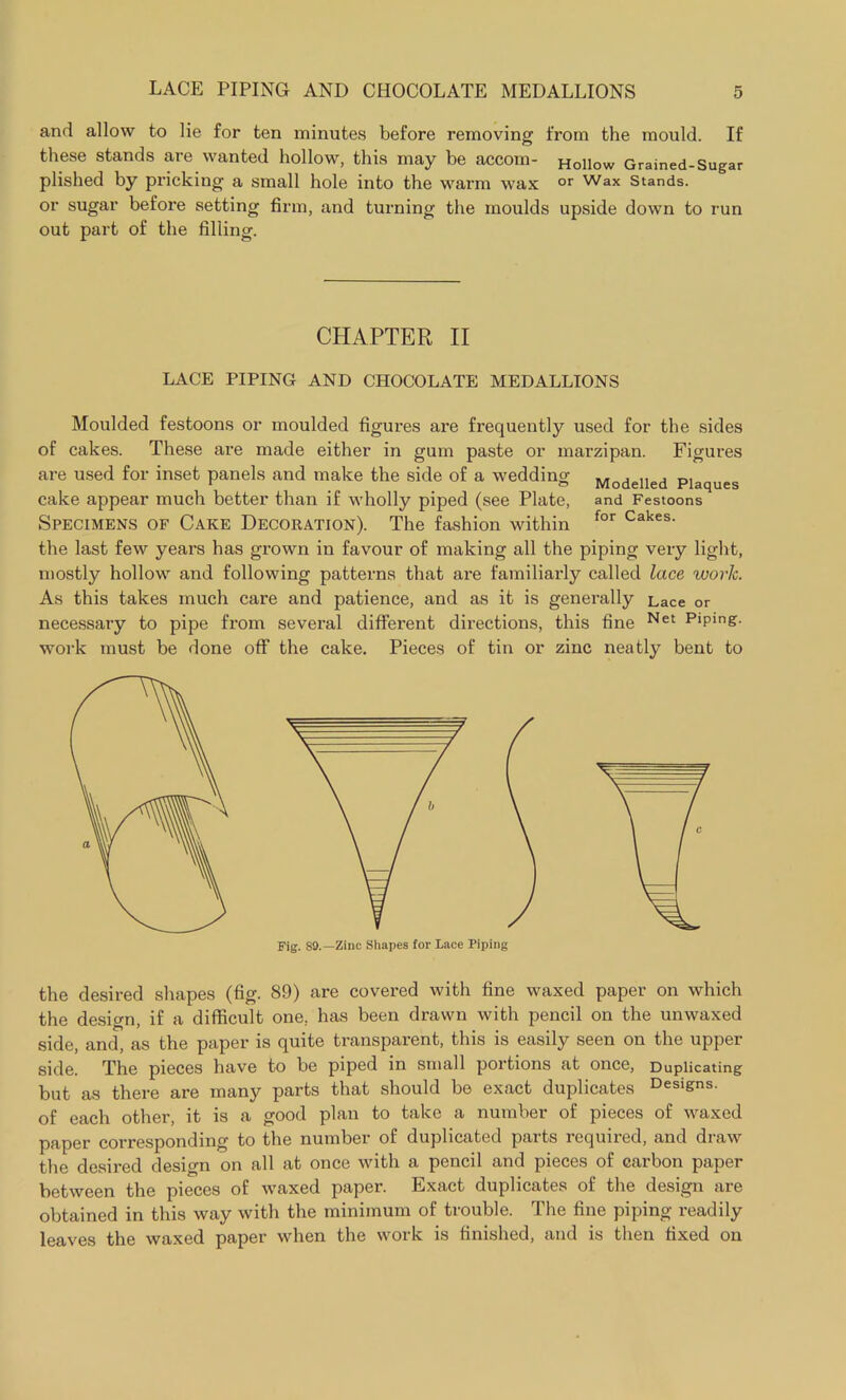 and allow to lie for ten minutes before removing from the mould. If these stands are wanted hollow, this may be accom- Hollow Grained-Sugar plished by pricking a small hole into the warm wax or Wax Stands, or sugar before setting firm, and turning the moulds upside down to run out part of the filling. CHAPTER II LACE PIPING AND CHOCOLATE MEDALLIONS Moulded festoons or moulded figures are frequently used for the sides of cakes. These are made either in gum paste or marzipan. Figures are used for inset panels and make the side of a wedding Modelled Plaques cake appear much better than if wholly piped (see Plate, and Festoons Specimens of Cake Decoration). The fashion within for Cakes- the last few years has grown in favour of making all the piping very light, mostly hollow and following patterns that are familiarly called lace work. As this takes much care and patience, and as it is generally Lace or necessary to pipe from several different directions, this fine Net PlPmg. work must be done off the cake. Pieces of tin or zinc neatly bent to Fig. S9.—Zinc Shapes for Lace Piping the desired shapes (fig. 89) are covered with fine waxed paper on which the design, if a difficult one, has been drawn with pencil on the unwaxed side, and, as the paper is quite transparent, this is easily seen on the upper side. The pieces have to be piped in small portions at once, Duplicating but as there are many parts that should be exact duplicates Designs, of each other, it is a good plan to take a number of pieces of waxed paper corresponding to the number of duplicated parts required, and draw the desired design on all at once with a pencil and pieces of carbon paper between the pieces of waxed paper. Exact duplicates of the design are obtained in this way with the minimum of trouble. The fine piping readily leaves the waxed paper when the work is finished, and is then fixed on