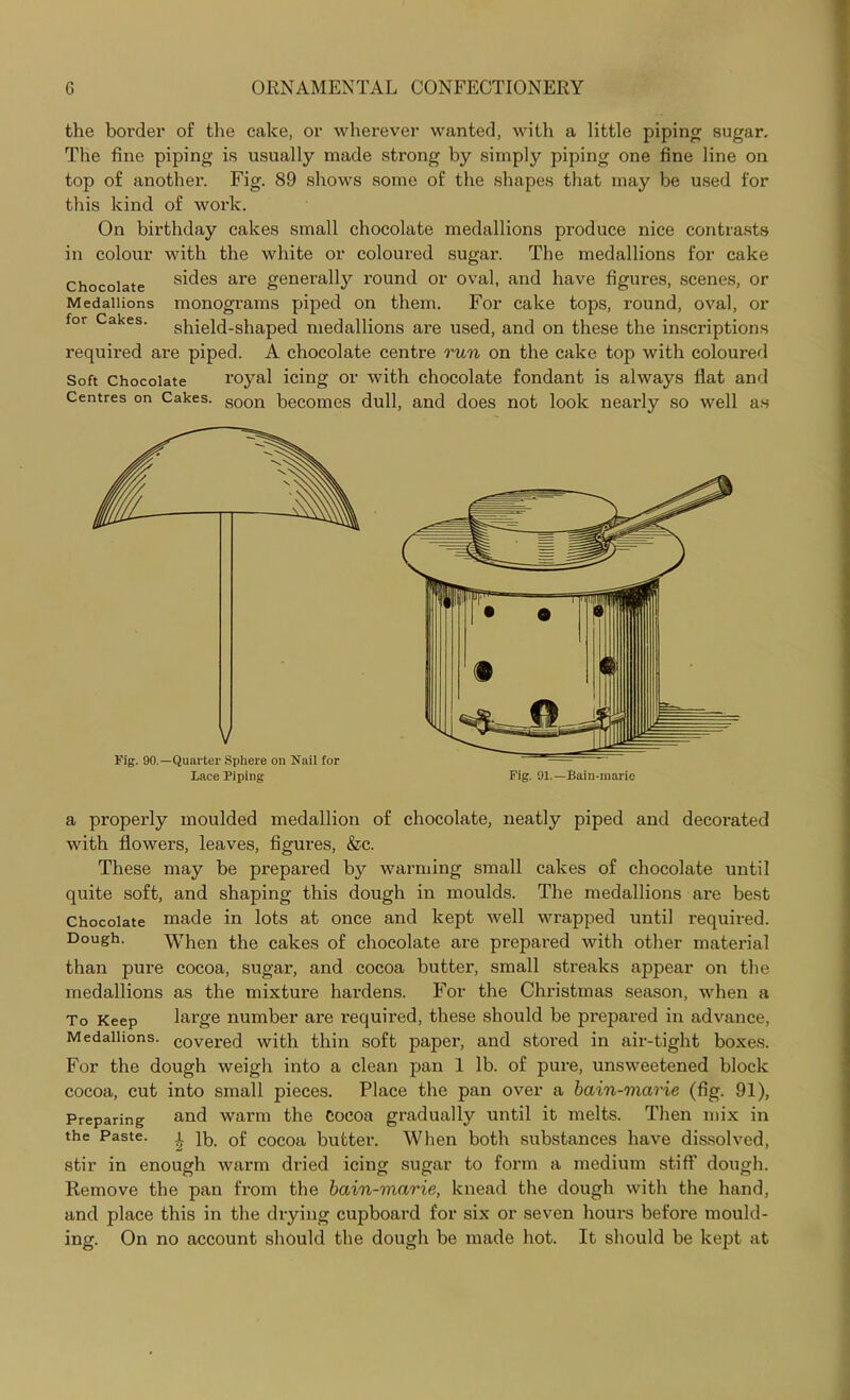 the border of the cake, or wherever wanted, with a little piping sugar. The fine piping is usually made strong by simply piping one fine line on top of another. Fig. 89 shows some of the shapes that may be used for this kind of work. On birthday cakes small chocolate medallions produce nice contrasts in colour with the white or coloured sugar. The medallions for cake Chocolate sides are generally round or oval, and have figures, scenes, or Medallions monograms piped on them. For cake tops, round, oval, or for Cakes, shield-shaped medallions are used, and on these the inscriptions required are piped. A chocolate centre run on the cake top with coloured Soft Chocolate royal icing or with chocolate fondant is always flat and Centres on Cakes. Soon becomes dull, and does not look nearly so well as a properly moulded medallion of chocolate, neatly piped and decorated with flowers, leaves, figures, &c. These may be prepared by warming small cakes of chocolate until quite soft, and shaping this dough in moulds. The medallions ax*e best Chocolate made in lots at once and kept well wrapped until required. Dough. When the cakes of chocolate are prepared with other material than pure cocoa, sugar, and cocoa butter, small streaks appear on the medallions as the mixture hardens. For the Christmas season, when a To Keep large number are required, these should be prepared in advance, Medallions, covered with thin soft paper, and stored in air-tight boxes. For the dough weigh into a clean pan 1 lb. of pure, unsweetened block cocoa, cut into small pieces. Place the pan over a bain-marie (fig. 91), Preparing ami warm the Cocoa gradually until it melts. Then mix in the Paste. £ lb. of cocoa butter. When both substances have dissolved, stir in enough warm dried icing sugar to form a medium stiff dough. Remove the pan from the bain-marie, knead the dough with the hand, and place this in the drying cupboard for six or seven hours before mould- ing. On no account should the dough be made hot. It should be kept at