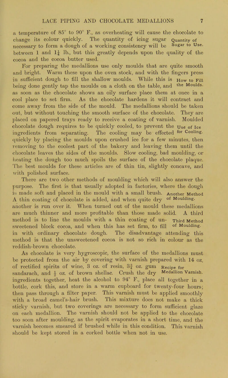 a temperature of 85° to 90° F., as overheating will cause the chocolate to change its colour quickly. The quantity of icing sugar Quantity of necessary to form a dough of a working consistency will be Su&ar to Use- between 1 and 1^ lb., but this greatly depends upon the quality of the cocoa and the cocoa butter used. For preparing the medallions use only moulds that are quite smooth and bright. Warm these upon the oven stock, and with the fingers press in sufficient dough to fill the shallow moulds. While this is How to Fill being done gently tap the moulds on a cloth on the table, and the Moulds, as soon as the chocolate shows an oily surface place them at once in a cool place to set firm. As the chocolate hardens it will contract and come away from the side of the mould. The medallions should be taken out, but without touching the smooth surface of the chocolate. They are placed on papered trays ready to receive a coating of varnish. Moulded chocolate dough requires to be quickly cooled, to prevent the use of Ice ingredients from separating. The cooling may be effected for c°olmg. quickly by placing the moulds upon crushed ice for a few minutes, then removing to the coolest part of the bakery and leaving them until the chocolate leaves the sides of the moulds. Slow cooling, bad moulding, or heating the dough too much spoils the surface of the chocolate plaque. The best moulds for these articles are of thin tin, slightly concave, and with polished surface. There are two other methods of moulding which will also answer the purpose. The first is that usually adopted in factories, where the dough is made soft and placed in the mould with a small brush. Another Method A thin coating of chocolate is added, and when quite dry of Moulding, another is run over it. When turned out of the mould these medallions are much thinner and more profitable than those made solid. A third method is to line the moulds with a thin coating of un- Third Method sweetened block cocoa, and when this has set firm, to fill of Moulding, in with ordinary chocolate dough. The disadvantage attending this method is that the unsweetened cocoa is not so rich in colour as the reddish-brown chocolate. As chocolate is very hygroscopic, the surface of the medallions must be protected from the air by covering with varnish prepared with 14 oz. of rectified spirits of wine, 3 oz. of resin, 3f oz. gum Recipe for sandarach, and \ oz. of brown shellac. Crush the dry Medallion Varnish, ingredients together, heat the alcohol to 94° F., place all together in a bottle, cork this, and store in a warm cupboard for twenty-four hours; then pass through a filter paper. This varnish must be applied smoothly with a broad camel’s-hair brush. This mixture does not make a thick sticky varnish, but two coverings are necessary to form sufficient glaze on each medallion. The varnish should not be applied to the chocolate too soon after moulding, as the spirit evaporates in a short time, and the varnish becomes smeared if brushed while in this condition. This varnish should be kept stored in a corked bottle when not in use.