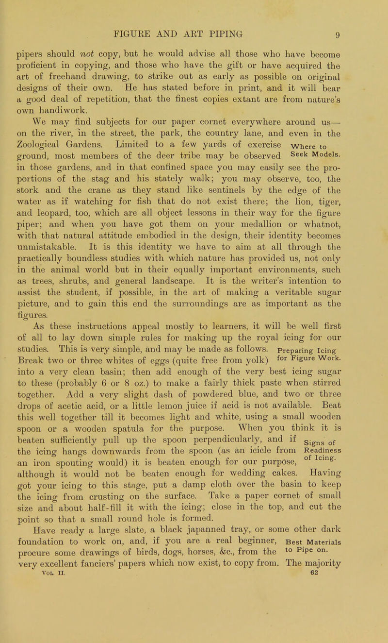 pipers should not copy, but he would advise all those who have become proficient in copying, and those who have the gift or have acquired the art of freehand drawing, to strike out as early as possible on original designs of their own. He has stated before in print, and it will bear a good deal of repetition, that the finest copies extant are from nature’s own handiwork. We may find subjects for our paper cornet everywhere around us— on the river, in the street, the park, the country lane, and even in the Zoological Gardens. Limited to a few yards of exercise where to ground, most members of the deer tribe may be observed Seek Models, in those gardens, and in that confined space you may easily see the pro- portions of the stag and his stately walk; you may observe, too, the stork and the crane as they stand like sentinels by the edge of the water as if watching for fish that do not exist there; the lion, tiger, and leopard, too, which are all object lessons in their way for the figure piper; and when you have got them on your medallion or whatnot, with that natural attitude embodied in the design, their identity becomes unmistakable. It is this identity we have to aim at all through the practically boundless studies with which nature has provided us, not only in the animal world but in their equally important environments, such as trees, shrubs, and general landscape. It is the writer’s intention to assist the student, if possible, in the art of making a veritable sugar picture, and to gain this end the surroundings are as important as the figures. As these instructions appeal mostly to learners, it will be well first of all to lay down simple rules for making up the royal icing for our studies. This is very simple, and may be made as follows. Preparing icing Break two or three whites of eggs (quite free from yolk) for FlSure Work, into a very clean basin; then add enough of the very best icing sugar to these (probably 6 or 8 oz.) to make a fairly thick paste when stirred together. Add a very slight dash of powdered blue, and two or three drops of acetic acid, or a little lemon juice if acid is not available. Beat this well together till it becomes light and white, using a small wooden spoon or a wooden spatula for the purpose. When you think it is beaten sufficiently pull up the spoon perpendicularly, and if Signs of the icing hangs downwards from the spoon (as an icicle from Readiness an iron spouting would) it is beaten enough for our purpose, of Icing' although it would not be beaten enough for wedding cakes. Having got your icing to this stage, put a damp cloth over the basin to keep the icing from crusting on the surface. Take a paper cornet of small size and about half-fill it with the icing; close in the top, and cut the point so that a small round hole is formed. Have ready a large slate, a black japanned tray, or some other dark foundation to work on, and, if you are a real beginner, Best Materials procure some drawings of birds, dogs, horses, &c., from the to piPe on- very excellent fanciers’ papers which now exist, to copy from. The majority