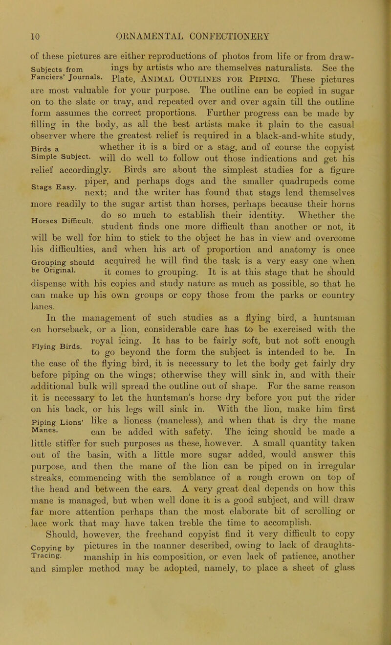 of these pictures are either reproductions of photos from life or from draw- Subjects from ings by artists who are themselves naturalists. See the Fanciers’ Journals. Plate, ANIMAL OUTLINES FOR PIPING. These pictures are most valuable for your purpose. The outline can be copied in sugar on to the slate or tray, and repeated over and over again till the outline form assumes the correct proportions. Further progress can be made by filling in the body, as all the best artists make it plain to the casual observer where the greatest relief is required in a black-and-white study, Birds a whether it is a bird or a stag, and of course the copyist Simple Subject. wj]} c]0 wep to follow out those indications and get his relief accordingly. Birds are about the simplest studies for a figure piper, and perhaps dogs and the smaller quadrupeds come next; and the writer has found that stags lend themselves more readily to the sugar artist than horses, perhaps because their horns do so much to establish their identity. Whether the student finds one more difficult than another or not, it will be well for him to stick to the object he has in view and overcome his difficulties, and when his art of proportion and anatomy is once Grouping should acquired he will find the task is a very easy one when be Original. it comes to grouping. It is at this stage that he should dispense with his copies and study nature as much as possible, so that he can make up his own groups or copy those from the parks or country lanes. In the management of such studies as a flying bird, a huntsman on horseback, or a lion, considerable care has to be exercised with the Stags Easy. Horses Difficult. Flying Birds. royal icing. It has to be fairly soft, but not soft enough to go beyond the form the subject is intended to be. In the case of the flying bird, it is necessary to let the body get fairly dry before piping on the wings; otherwise they will sink in, and with their additional bulk will spread the outline out of shape. For the same reason it is necessary to let the huntsman’s horse dry before you put the rider on his back, or his legs will sink in. With the lion, make him first Piping Lions’ like a lioness (maneless), and when that is dry the mane Manes. can q,e added with safety. The icing should be made a little stiffer for such purposes as these, however. A small quantity taken out of the basin, with a little more sugar added, would answer this purpose, and then the mane of the lion can be piped on in irregular streaks, commencing with the semblance of a rough crown on top of the head and between the ears. A veiy great deal depends on how this mane is managed, but when well done it is a good subject, and will draw far more attention perhaps than the most elaborate bit of scrolling or lace work that may have taken treble the time to accomplish. Should, however, the freehand copyist find it very difficult to copy Copying by pictures in the manner described, owing to lack of di’aughts- Tracing. manship in his composition, or even lack of patience, another and simpler method may be adopted, namely, to place a sheet of glass