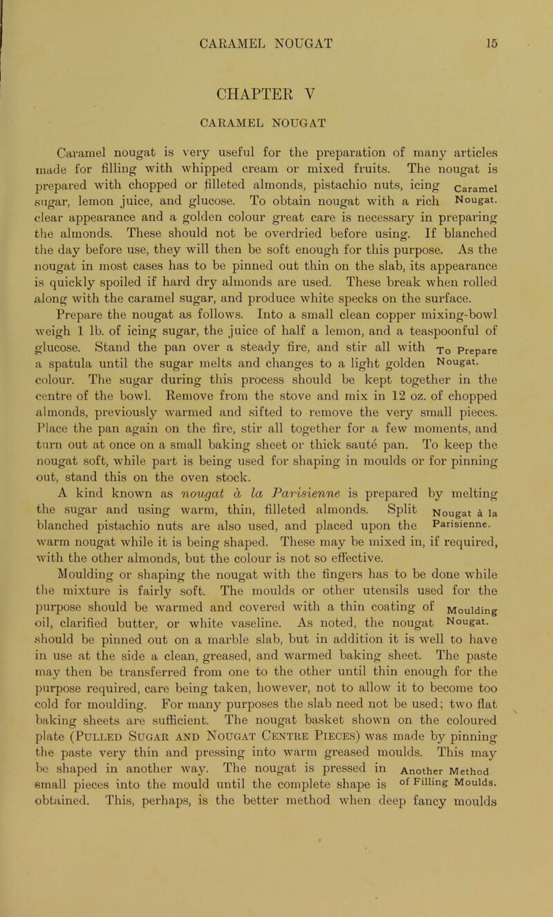 CHAPTER V CARAMEL NOUGAT Caramel nougat is very useful for the preparation of many articles made for filling with whipped cream or mixed fruits. The nougat is prepared with chopped or filleted almonds, pistachio nuts, icing caramel sugar, lemon juice, and glucose. To obtain nougat with a rich Nougat, clear appearance and a golden colour great care is necessary in preparing the almonds. These should not be overdried before usino;. If blanched the day before use, they will then be soft enough for this purpose. As the nougat in most cases has to be pinned out thin on the slab, its appearance is quickly spoiled if hard dry almonds are used. These break when rolled along with the caramel sugar, and produce white specks on the surface. Prepare the nougat as follows. Into a small clean copper mixing-bowl weigh 1 lb. of icing sugar, the juice of half a lemon, and a teaspoonful of glucose. Stand the pan over a steady fire, and stir all with t0 Prepare a spatula until the sugar melts and changes to a light golden Nougat, colour. The sugar during this process should be kept together in the centre of the bowl. Remove from the stove and mix in 12 oz. of chopped almonds, previously warmed and sifted to remove the very small pieces. Place the pan again on the fire, stir all together for a few moments, and turn out at once on a small baking sheet or thick saute pan. To keep the nougat soft, while part is being used for shaping in moulds or for pinning out, stand this on the oven stock. A kind known as nougat a la Parisienne is prepared by melting the sugar and using warm, thin, filleted almonds. Split Nougat a la blanched pistachio nuts are also used, and placed upon the Parisienne. warm nougat while it is being shaped. These may be mixed in, if required, with the other almonds, but the colour is not so effective. Moulding or shaping the nougat with the fingers has to be done while the mixture is fairly soft. The moulds or other utensils used for the purpose should be warmed and covered with a thin coating of Moulding oil, clarified butter, or white vaseline. As noted, the nougat Nougat, should be pinned out on a marble slab, but in addition it is well to have in use at the side a clean, greased, and warmed baking sheet. The paste may then be transferred from one to the other until thin enough for the purpose required, care being taken, however, not to allow it to become too cold for moulding. For many purposes the slab need not be used; two flat baking sheets are sufficient. The nougat basket shown on the coloured plate (Pulled Sugar and Nougat Centre Pieces) was made by pinning the paste very thin and pressing into warm greased moulds. This may be shaped in another way. The nougat is pi’essed in Another Method small pieces into the mould until the complete shape is of Filling Moulds, obtained. This, perhaps, is the better method when deep fancy moulds