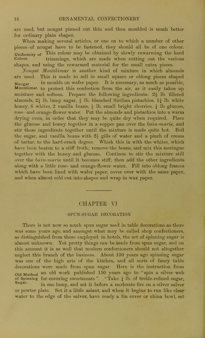 are used, but nougat pinned out thin and then moulded is much better for ordinary plain shapes. When making several articles, or one on to which a number of other pieces-of nougat have to be fastened, they should all be of one colour. Uniformity of This colour may be obtained by slowly rewarming the hard Colour. trimmings, which are made when cutting out the various shapes, and using the rewanned material for the small extra pieces. Nougat Montelimar is another kind of mixture in which almonds are used. This is made to sell in small square or oblong pieces shaped Nougat in moulds on wafer paper. It is necessary, as much as possible, Montelimar. to protect this confection from the air, as it easily takes up moisture and softens. Prepare the following ingredients: 2£ lb. filleted almonds, 2J lb. lump sugar, | lb. blanched Sicilian pistachios, lb. white honey, 6 whites, 2 vanilla beans, J lb. small bright cherries, £ lb. glucose, rose- and orange-flower water. Put the almonds and pistachios into a warm drying oven, in order that they may be quite dry when required. Place the glucose and honey together in a copper pan over the bain-marie, and stir these ingredients together until the mixture is made quite hot. Boil the sugar, and vanilla beans with 2b gills of water and a pinch of cream of tartar, to the hard-crack degree. Whisk this in with the whites, which have been beaten to a stiff froth; remove the beans, and mix this meringue together with the honey and glucose. Continue to stir the mixture still over the bain-marie until it becomes stiff; then add the other ingredients along with a little rose- and orange-flower water. Fill into oblong frames which have been lined with wafer paper, cover over with the same paper, and when almost cold cut into shapes and wrap in wax paper. CHAPTER VI SPUN-SUGAR DECORATION There is not now so much spun sugar used in table decorations as there was some years ago, and amongst what may be called shop confectioners, as distinguished from those employed in hotels, the art of spinning sugar is almost unknown. Yet pretty things can be made from spun sugar, and on this account it is as well that modern confectioners should not altogether neglect this branch of the business. About 150 years ago spinning sugar was one of the high arts of the kitchen, and all sorts of fancy table decorations were made from spun sugar. Here is the instruction from Old Method an work published 150 years ago to “spin a silver web of Spinning for covering sweetmeats ”. “ Take £ lb. of treble-refined sugar, Sugar' in one lump, and set it before a moderate fire on a silver salver or pewter plate. Set it a little aslant, and when it begins to run like clear water to the edge of the salver, have ready a tin cover or china bowl, set