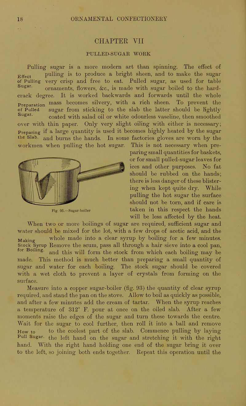 CHAPTER VII PULLED-SUGAR WORK Pulling sugar is a more modern art than spinning. The effect of Effect pulling is to produce a bright sheen, and to make the sugar of Pulling very crisp and free to eat. Pulled sugar, as used for table Sugar. ornaments, flowers, &c., is made with sugar boiled to the hard- crack degree. It is worked backwards and forwards until the whole Preparation mass becomes silvery, with a rich sheen. To prevent the of Pulled sugar from sticking to the slab the latter should be lightly Sugar' coated with salad oil or white odourless vaseline, then smoothed over with thin paper. Only very slight oiling with either is necessary; Preparing if a large quantity is used it becomes highly heated by the sugar the Slab. and burns the hands. In some factories gloves are worn by the workmen when pulling the hot sugar. This is not necessary when pre- paring small quantities for baskets, or for small pulled-sugar leaves for ices and other purposes. No fat should be rubbed on the hands; there is less danger of these blister- ing when kept quite dry. While pulling the hot sugar the surface should not be torn, and if care is taken in this respect the hands will be less affected by the heat. When two or more boilings of sugar are required, sufficient sugar and water should be mixed for the lot, with a few drops of acetic acid, and the Making whole made into a clear syrup by boiling for a few minutes. Stock Syrup Remove the scum, pass all through a hair sieve into a cool pan, for Boiling. an(j this w'p form the stock from which each boiling may be made. This method is much better than preparing a small quantity of sugar and water for each boiling. The stock sugar should be covered with a wet cloth to prevent a layer of crystals from forming on the surface. Measure into a copper sugar-boiler (fig. 93) the quantity of clear syrup required, and stand the pan on the stove. Allow to boil as quickly as possible, and after a few minutes add the cream of tartar. WThen the syrup l’eaches a temperature of 312° F. pour at once on the oiled slab. After a few moments raise the edges of the sugar and turn these towards the centre. Wait for the sugar to cool further, then roll it into a ball and remove How to to the coolest part of the slab. Commence pulling by laying Pull Sugar. the igft, hand on the sugar and stretching it with the right hand. With the right hand holding one end of the sugar bring it over to the left, so joining both ends together. Repeat this operation until the Fig. 93.—Sugar-boiler