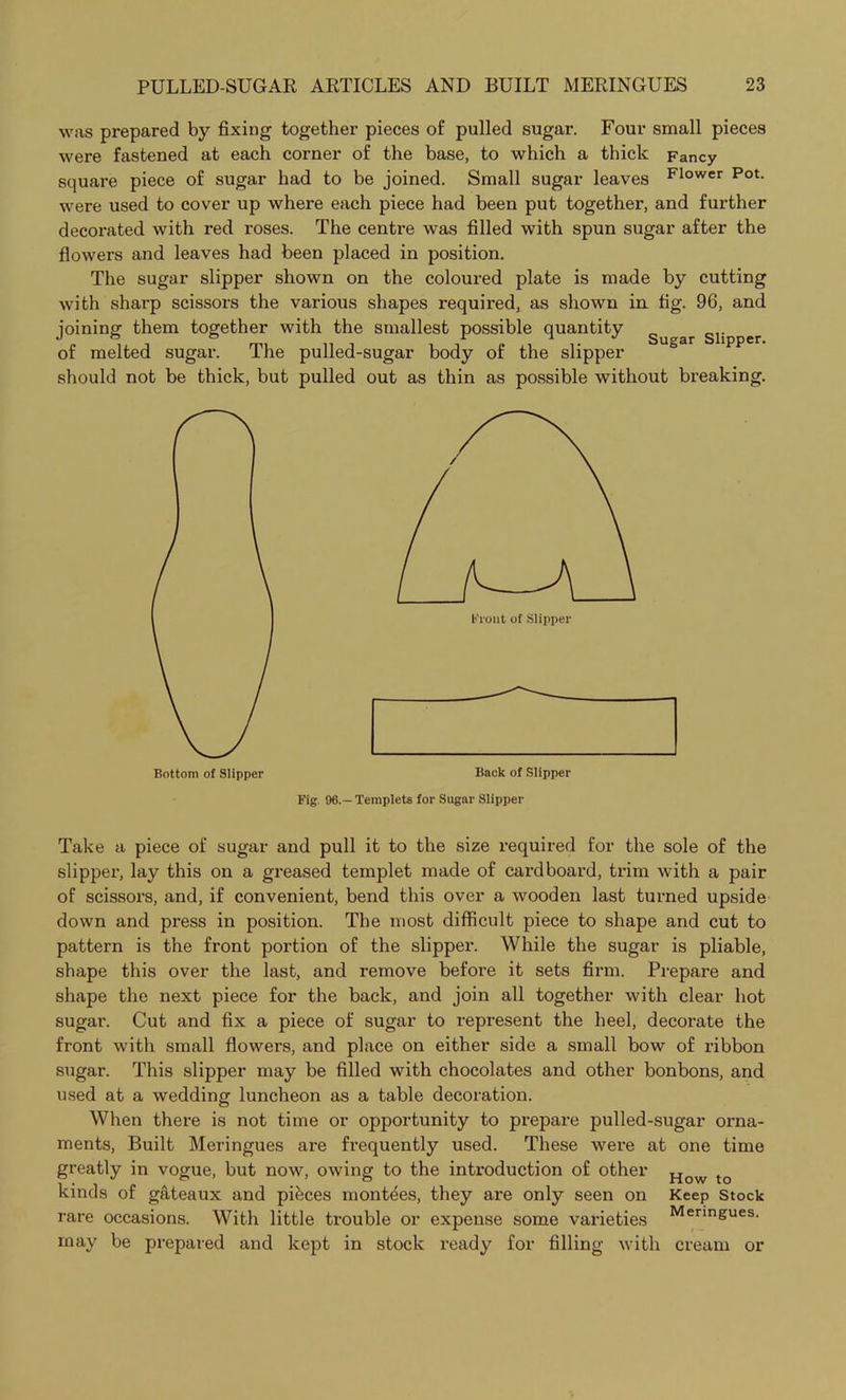 was prepared by fixing together pieces of pulled sugar. Four small pieces were fastened at each corner of the base, to which a thick Fancy square piece of sugar had to be joined. Small sugar leaves Flower Pot- were used to cover up where each piece had been put together, and further decorated with red I'oses. The centre was filled with spun sugar after the flowers and leaves had been placed in position. The sugar slipper shown on the coloured plate is made by cutting with sharp scissors the various shapes required, as shown in fig. 96, and joining them together with the smallest possible quantity Sugar siipper of melted sugar. The pulled-sugar body of the slipper should not be thick, but pulled out as thin as possible without breaking. Fig. 96.—Templets for Sugar Slipper Take a piece of sugar and pull it to the size required for the sole of the slipper, lay this on a greased templet made of cardboard, trim with a pair of scissors, and, if convenient, bend this over a wooden last turned upside down and press in position. The most difficult piece to shape and cut to pattern is the front portion of the slipper. While the sugar is pliable, shape this over the last, and remove before it sets firm. Prepare and shape the next piece for the back, and join all together with clear hot sugar. Cut and fix a piece of sugar to represent the heel, decorate the front with small flowers, and place on either side a small bow of ribbon sugar. This slipper may be filled with chocolates and other bonbons, and used at a wedding luncheon as a table decoration. When there is not time or opportunity to prepare pulled-sugar orna- ments, Built Meringues are frequently used. These were at one time greatly in vogue, but now, owing to the introduction of other How kinds of gateaux and pieces montees, they are only seen on Keep Stock rare occasions. With little trouble or expense some varieties Menn&ues- may be prepared and kept in stock ready for filling with cream or