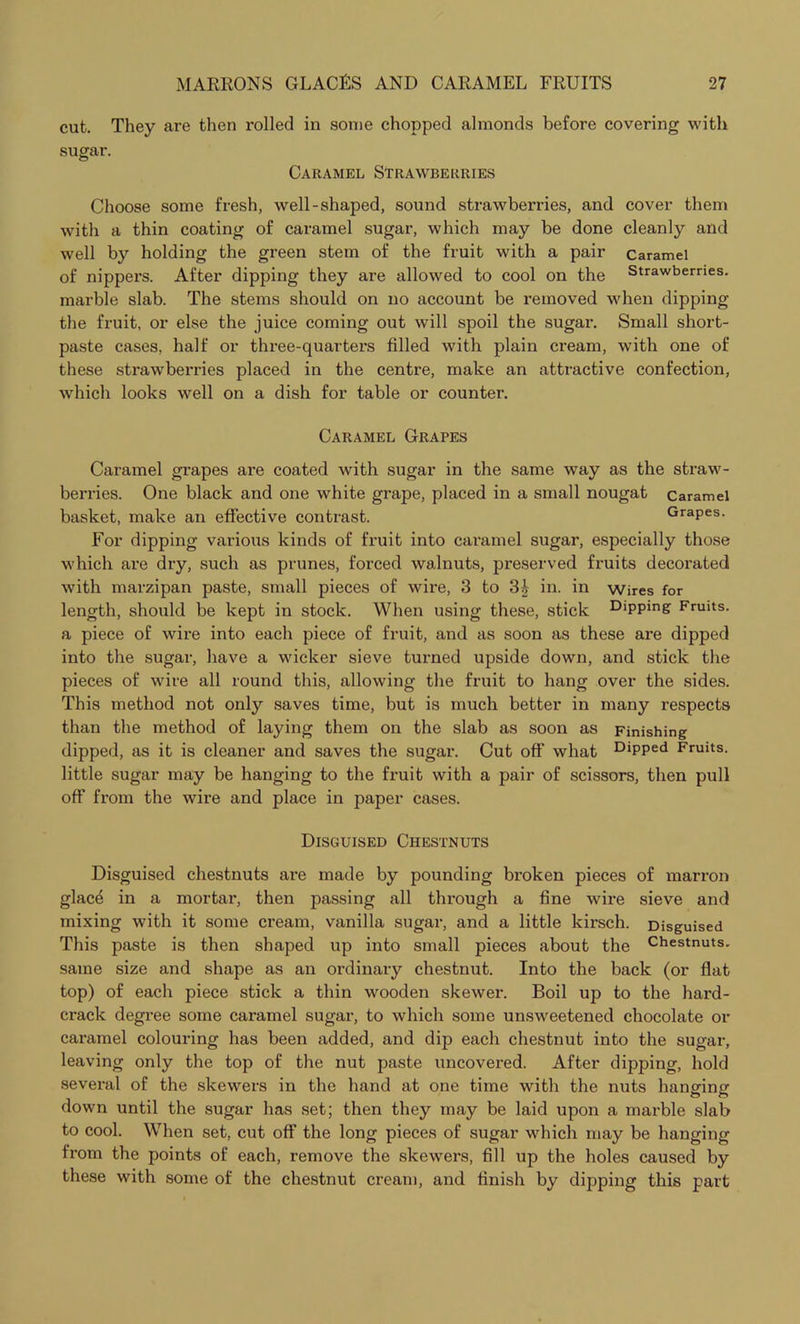 cut. They are then rolled in some chopped almonds before covering with sugar. Caramel Strawberries Choose some fresh, well-shaped, sound strawberries, and cover them with a thin coating of caramel sugar, which may be done cleanly and well by holding the green stem of the fruit with a pair caramel of nippers. After dipping they are allowed to cool on the Strawberries, marble slab. The stems should on no account be removed when dipping the fruit, or else the juice coming out will spoil the sugar. Small short- paste cases, half or three-quarters filled with plain cream, with one of these strawberries placed in the centre, make an attractive confection, which looks well on a dish for table or counter. Caramel Grapes Caramel grapes are coated with sugar in the same way as the straw- berries. One black and one white grape, placed in a small nougat caramel basket, make an effective contrast. Grapes. For dipping various kinds of fruit into caramel sugar, especially those which are dry, such as prunes, forced walnuts, preserved fruits decoi’ated with marzipan paste, small pieces of wire, 3 to 3£ in. in wires for length, should be kept in stock. When using these, stick Dipping Fruits, a piece of wire into each piece of fruit, and as soon as these are dipped into the sugar, have a wicker sieve turned upside down, and stick the pieces of wire all round this, allowing the fruit to hang over the sides. This method not only saves time, but is much better in many respects than the method of laying them on the slab as soon as Finishing dipped, as it is cleaner and saves the sugar. Cut off what Dipped Fruits, little sugar may be hanging to the fruit with a pair of scissors, then pull off from the wire and place in paper cases. Disguised Chestnuts Disguised chestnuts are made by pounding broken pieces of marron glace in a mortar, then passing all through a fine wire sieve and mixing with it some cream, vanilla sugar, and a little kirsch. Disguised This paste is then shaped up into small pieces about the Chestnuts, same size and shape as an ordinary chestnut. Into the back (or flat top) of each piece stick a thin wooden skewer. Boil up to the hard- crack degree some caramel sugar, to which some unsweetened chocolate or caramel colouring has been added, and dip each chestnut into the sugar, leaving only the top of the nut paste uncovered. After dipping, hold several of the skewers in the hand at one time with the nuts hanvinff down until the sugar has set; then they may be laid upon a marble slab to cool. When set, cut off the long pieces of sugar which may be hanging from the points of each, remove the skewers, fill up the holes caused by these with some of the chestnut cream, and finish by dipping this part