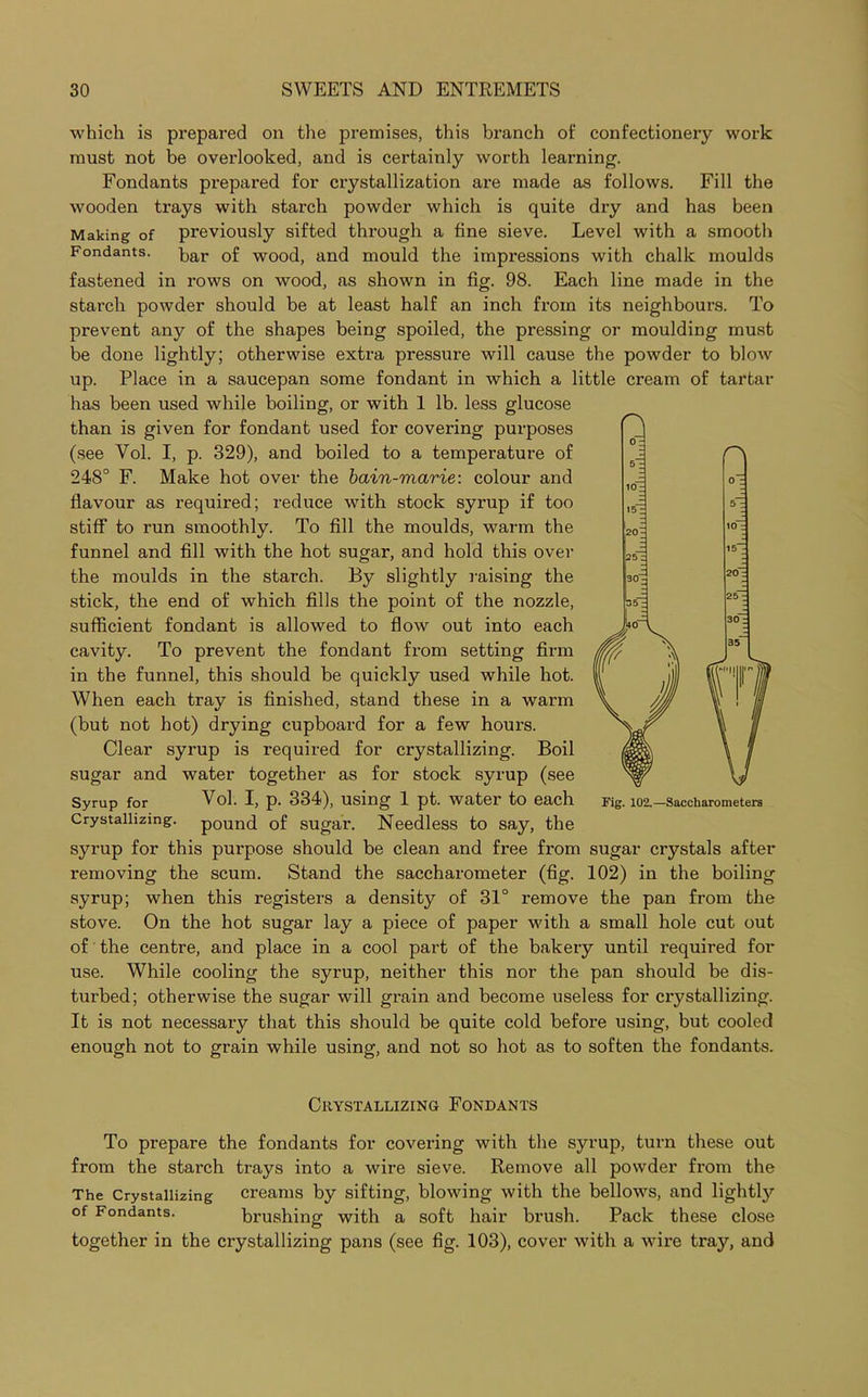 which is prepared on the premises, this branch of confectionery work must not be overlooked, and is certainly worth learning. Fondants prepared for crystallization are made as follows. Fill the Avooden trays with starch powder which is quite dry and has been Making of previously sifted through a fine sieve. Level with a smooth Fondants, bar 0f WOO(j; and mould the impressions with chalk moulds fastened in rows on wood, as shown in fig. 98. Each line made in the starch powder should be at least half an inch from its neighbours. To prevent any of the shapes being spoiled, the pressing or moulding must be done lightly; otherwise extra pressure will cause the powder to blow up. Place in a saucepan some fondant in which a little cream of tartar has been used while boiling, or with 1 lb. less glucose than is given for fondant used for covering purposes (see Vol. I, p. 329), and boiled to a temperature of 248° F. Make hot over the bain-marie: colour and flavour as required; reduce with stock syrup if too stiff to run smoothly. To fill the moulds, warm the funnel and fill with the hot sugar, and hold this over the moulds in the starch. By slightly raising the stick, the end of which fills the point of the nozzle, sufficient fondant is allowed to flow out into each cavity. To prevent the fondant from setting firm in the funnel, this should be quickly used while hot. When each tray is finished, stand these in a warm (but not hot) drying cupboard for a few hours. Clear syrup is required for crystallizing. Boil sugar and water together as for stock syrup (see Syrup for Vol. I, p. 334), using 1 pt. water to each Crystallizing, pound of sugar. Needless to say, the syrup for this purpose should be clean and free from sugar crystals after removing the scum. Stand the saccharometer (fig. 102) in the boiling syrup; when this registers a density of 31° remove the pan from the stove. On the hot sugar lay a piece of paper with a small hole cut out of the centre, and place in a cool part of the bakery until required for use. While cooling the syrup, neither this nor the pan should be dis- turbed; otherwise the sugar will grain and become useless for crystallizing. It is not necessary that this should be quite cold before using, but cooled enough not to grain while using, and not so hot as to soften the fondants. C\ Fig. 102.—Saccharometers Crystallizing Fondants To prepare the fondants for covering with the syrup, turn these out from the starch trays into a wire sieve. Remove all powder from the The Crystallizing creams by sifting, blowing with the bellows, and lightty °f Fondants. brushing with a soft hair brush. Pack these close together in the crystallizing pans (see fig. 103), cover with a wire tray, and