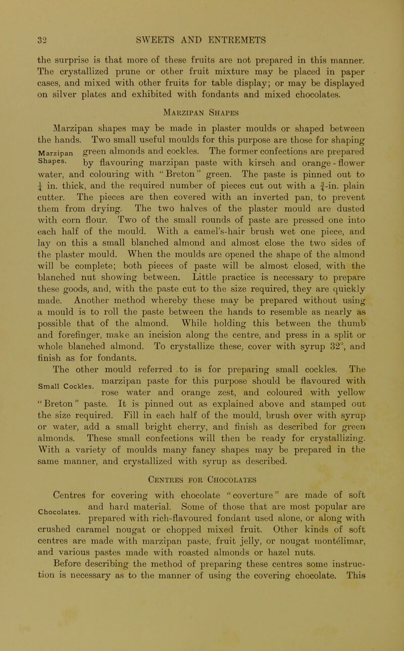 the surprise is that more of these fruits are not prepared in this manner. The crystallized prune or other fruit mixture may be placed in paper cases, and mixed with other fruits for table display; or may be displayed on silver plates and exhibited with fondants and mixed chocolates. Marzipan Shapes Marzipan shapes may be made in plaster moulds or shaped between the hands. Two small useful moulds for this purpose are those for shaping Marzipan green almonds and cockles. The former confections are prepared Shapes. by flavouring marzipan paste with kirsch and orange-flower water, and colouring with “ Breton ” green. The paste is pinned out to l in. thick, and the required number of pieces cut out with a f-in. plain cutter. The pieces are then covered with an inverted pan, to prevent them from drying. The two halves of the plaster mould are dusted with corn flour. Two of the small rounds of paste are pressed one into each half of the mould. With a camel’s-hair brush wet one piece, and lay on this a small blanched almond and almost close the two sides of the plaster mould. When the moulds are opened the shape of the almond will be complete; both pieces of paste will be almost closed, with the blanched nut showing between. Little practice is necessary to prepare these goods, and, with the paste cut to the size required, they are quickly made. Another method whereby these may be prepared without using a mould is to roll the paste between the hands to resemble as nearly as possible that of the almond. While holding this between the thumb and forefinger, make an incision along the centre, and press in a split or whole blanched almond. To crystallize these, cover with syrup 32°, and finish as for fondants. The other mould referred to is for preparing small cockles. The Small Cockles marz’Pan paste for this purpose should be flavoured with rose water and orange zest, and coloured with yellow “ Breton ” paste. It is pinned out as explained above and stamped out the size required. Fill in each half of the mould, brush over with syrup or water, add a small bright cherry, and finish as described for green almonds. These small confections will then be I'eady for crystallizing. With a variety of moulds many fancy shapes may be prepared in the same manner, and crystallized with syrup as described. Centres for Chocolates Centres for covering with chocolate “coverture” are made of soft , and hard material. Some of those that are most popular are Chocolates. . . A A prepared with rich-flavoured fondant used alone, or along with crushed caramel nougat or chopped mixed fruit. Other kinds of soft centres are made with marzipan paste, fruit jelly, or nougat montdlimar, and various pastes made with roasted almonds or hazel nuts. Before describing the method of preparing these centres some instruc- tion is necessary as to the manner of using the covering chocolate. This