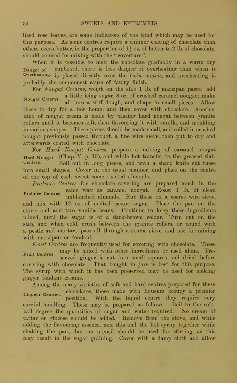 lized rose leaves, are some indicators of the kind which may be used for this purpose. As some centres require a thinner coating of chocolate than others, cocoa butter, in the proportion of 1^ oz. of butter to 2 lb. of chocolate, should be used for mixing with the “ coverture”. When it is possible to melt the chocolate gradually in a warm dry Danger of cupboard, there is less danger of overheating than when it Overheating. js placed directly over the bain - marie, and overheating is prdbably the commonest cause of faulty finish. For Nougat Creams, weigh on the slab 1 lb. of marzipan paste; add Nougat Creams. a little icing sugar, 8 oz. of crushed caramel nougat; make all into a stiff dough, and shape in small pieces. Allow these to dry for a few hours, and then cover with chocolate. Another kind of nougat cream is made by passing hard nougat between granite rollers until it becomes soft, then flavouring it with vanilla, and moulding in various shapes. These pieces should be made small, and rolled in crushed nougat previously passed through a fine wire sieve, then put to dry and afterwards coated with chocolate. For Hard Nougat Centres, prepare a mixing of caramel nougat Hard Nougat (Chap. V, p. 15), and while hot transfer to the greased slab. Centres. Roll out in Jong pieces, and with a sharp knife cut these into small shapes. Cover in the usual manner, and place on the centre of the top of each sweet some roasted almonds. Pralinee Centres for chocolate covering are prepared much in the same way as caramel nougat. Roast 1 lb. of clean Pralinee Centres* ~ unblanched almonds. Rub these on a coarse wire sieve, and mix with 12 oz. of melted castor sugar. Place the pan on the stove, and add two vanilla beans. Continue to keep these ingredients mixed, until the sugar is of a dark-brown colour. Turn out on the slab, and when cold, crush between the granite rollers, or pound with a pestle and mortar; pass all through a coarse sieve, and use for mixing with marzipan or fondant. Fruit Centres are frequently used for covering with chocolate. These may be mixed with other ingredients or used alone. Pre- served ginger is cut into small squares and dried before covering with chocolate. That bought in jars is best for this purpose. The syrup with which it has been preserved may be used for making ginger fondant creams. Among the many varieties of soft and hard centres prepared for these chocolates, those made with liqueurs occupy a premier position. With the liquid centre they require very careful handling. These may be prepared as follows. Boil to the soft- ball degree the quantities of sugar and water required. No cream of tartar or glucose should be added. Remove from the stove, and while adding the flavouring essence, mix this and the hot syrup together while shaking the pan; but no utensil should be used for stirring, as this may result in the sugar graining. Cover with a damp cloth and allow Fruit Centres. Liqueur Centres.