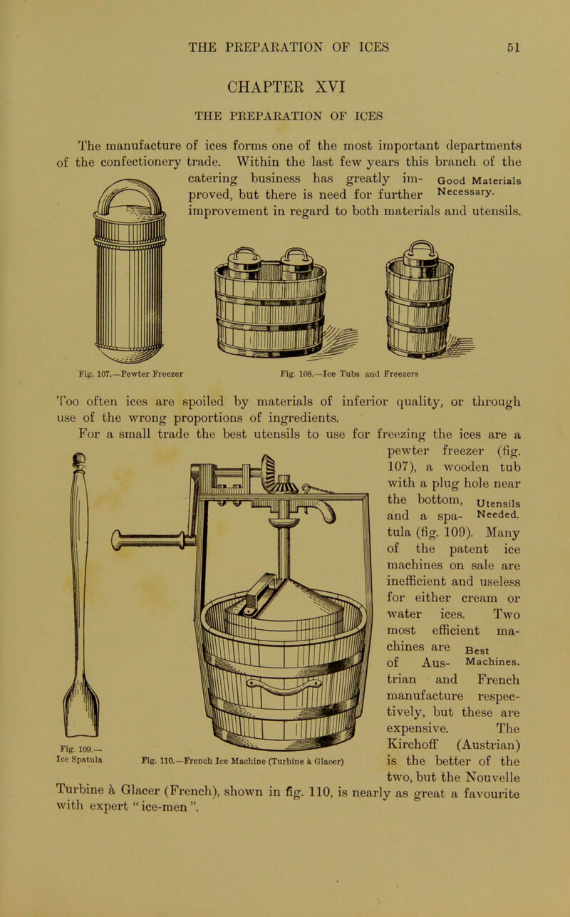 CHAPTER XVI THE PREPARATION OF ICES The manufacture of ices forms one of the most important departments of the confectionery trade. Within the last few years this branch of the catering business has greatly im- Good Materials proved, but there is need for further Necessary, improvement in regard to both materials and utensils. Fig. 108.—Ice Tubs and Freezers Too often ices are spoiled by materials of inferior quality, or through use of the wrong proportions of ingredients. For a small trade the best utensils to use for freezing the ices are a pewter freezer (tig. 107), a wooden tub with a plug hole near the bottom, Utensils and a spa- Needed, tula (fig. 109). Many of the patent ice machines on sale are inefficient and useless for either cream or water ices. Two most efficient ma- chines are Best of Aus- Machines, trian and French manufacture respec- tively, but these are expensive. The Kirchoff (Austrian) is the better of the two, but the Nouvelle Turbine & Glacer (French), shown in fig. 110, is nearly as great a favourite with expert “ ice-men ”. Fig. 109.— Ice Spatula Fig. 110.—French Ice Machine (Turbine k Qlaoer)