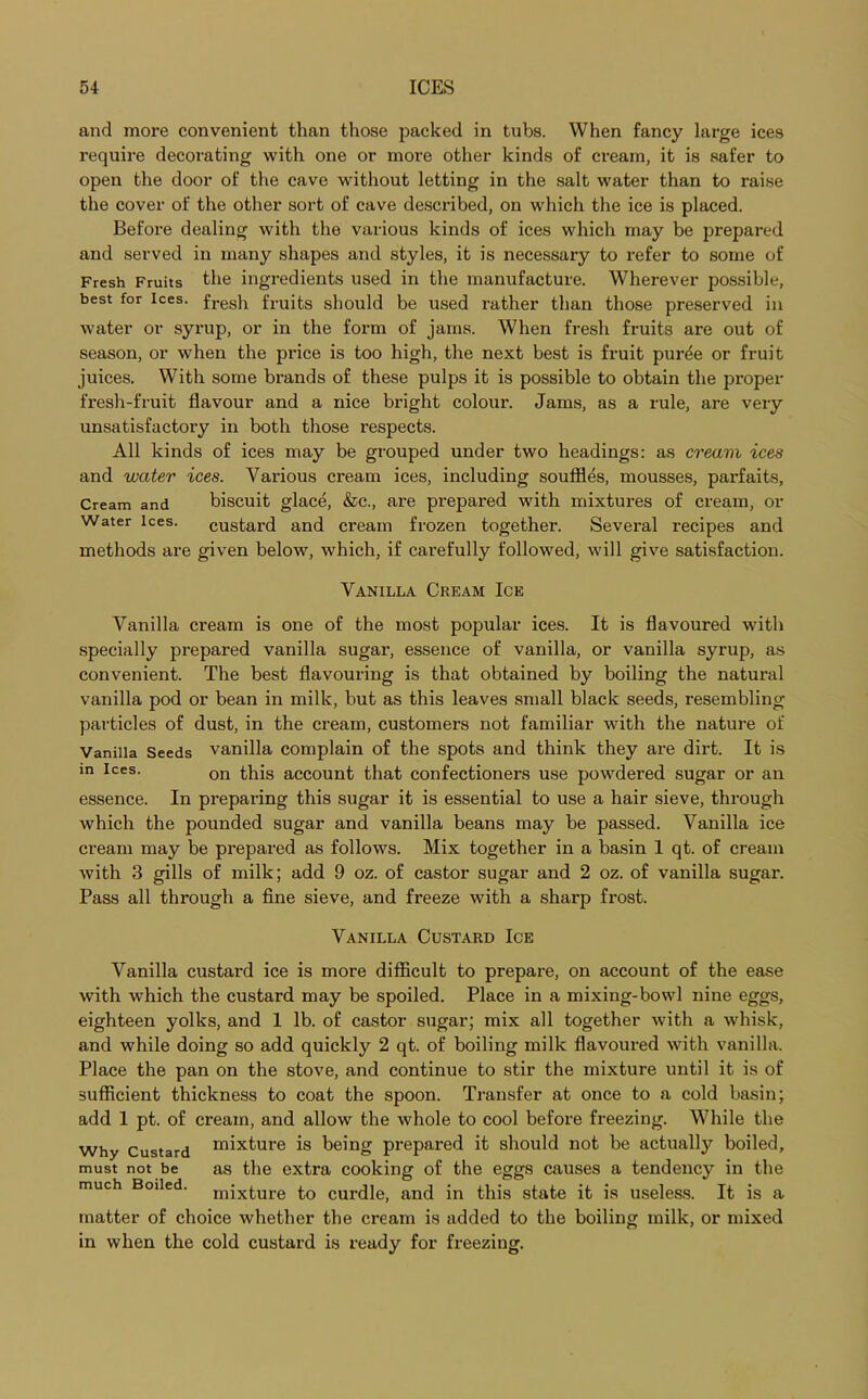 and more convenient than those packed in tubs. When fancy large ices require decorating with one or more other kinds of cream, it is safer to open the door of the cave without letting in the salt water than to raise the cover of the other sort of cave described, on which the ice is placed. Before dealing with the various kinds of ices which may be prepared and served in many shapes and styles, it is necessary to refer to some of Fresh Fruits the ingredients used in the manufacture. Wherever possible, best for ices, fresh fruits should be used rather than those preserved in water or syrup, or in the form of jams. When fresh fruits are out of season, or when the price is too high, the next best is fruit pur^e or fruit juices. With some brands of these pulps it is possible to obtain the proper fresh-fruit flavour and a nice bright colour. Jams, as a rule, are very unsatisfactory in both those inspects. All kinds of ices may be grouped under two headings: as cream ices and water ices. Various cream ices, including souffles, mousses, pax-faits. Cream and biscuit glace, &c., ai'e px-epared with mixtures of cream, or Water ices. custard and cream frozen together. Sevei’al recipes and methods are given below, which, if carefully followed, will give satisfaction. Vanilla Cream Ice Vanilla cream is one of the most popular ices. It is flavoured with specially prepai’ed vanilla sugai’, essence of vanilla, or vanilla syrup, as convenient. The best flavouring is that obtained by boiling the natural vanilla pod or bean in milk, but as this leaves small black seeds, resembling particles of dust, in the ci'eam, customers not familiar with the nature of Vanilla Seeds vanilla complain of the spots and think they are dirt. It is m ices. on this account that confectionei's use powdered sugar or an essence. In preparing this sugar it is essential to use a hair sieve, through which the pounded sugar and vanilla beans may be passed. Vanilla ice cream may be prepared as follows. Mix together in a basin 1 qt. of cream with 3 gills of milk; add 9 oz. of castor sugar and 2 oz. of vanilla sugai'. Pass all through a fine sieve, and freeze with a shai'p frost. Vanilla Custard Ice Vanilla custard ice is more difficult to prepare, on account of the ease with which the custard may be spoiled. Place in a mixing-bowl nine eggs, eighteen yolks, and 1 lb. of castor sugar; mix all together with a whisk, and while doing so add quickly 2 qt. of boiling milk flavoured with vanilla. Place the pan on the stove, and continue to stir the mixture until it is of sufficient thickness to coat the spoon. Transfer at once to a cold basin; add 1 pt. of cream, and allow the whole to cool before freezing. While the Why Custard mixture is being prepared it should not be actually boiled, must not be as the extra cooking of the eggs causes a tendeixcy in the much Boiled. mixture to cui'dle, and in this state it is useless. It is a matter of choice whether the cream is added to the boiling milk, or mixed in when the cold custard is ready for freezing.