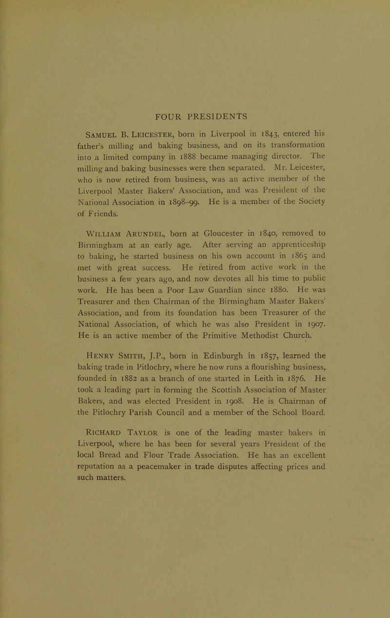 FOUR PRESIDENTS Samuel B. Leicester, born in Liverpool in 1843, entered his father’s milling and baking business, and on its transformation into a limited company in 1888 became managing director. The milling and baking businesses were then separated. Mr. Leicester, who is now retired from business, was an active member of the Liverpool Master Bakers’ Association, and was President of the National Association in 1898-99. He is a member of the Society of Friends. William Arundel, born at Gloucester in 1840, removed to Birmingham at an early age. After serving an apprenticeship to baking, he started business on his own account in 1865 and met with great success. He retired from active work in the business a few years ago, and now devotes all his time to public work. He has been a Poor Law Guardian since 1880. He was Treasurer and then Chairman of the Birmingham Master Bakers* Association, and from its foundation has been Treasurer of the National Association, of which he was also President in 1907. He is an active member of the Primitive Methodist Church. Henry Smith, J.P., born in Edinburgh in 1857, learned the baking trade in Pitlochry, where he now runs a flourishing business, founded in 1882 as a branch of one started in Leith in 1876. He took a leading part in forming the Scottish Association of Master Bakers, and was elected President in 1908. He is Chairman of the Pitlochry Parish Council and a member of the School Board. Richard Taylor is one of the leading master bakers in Liverpool, where he has been for several years President of the local Bread and Flour Trade Association. He has an excellent reputation as a peacemaker in trade disputes affecting prices and such matters.