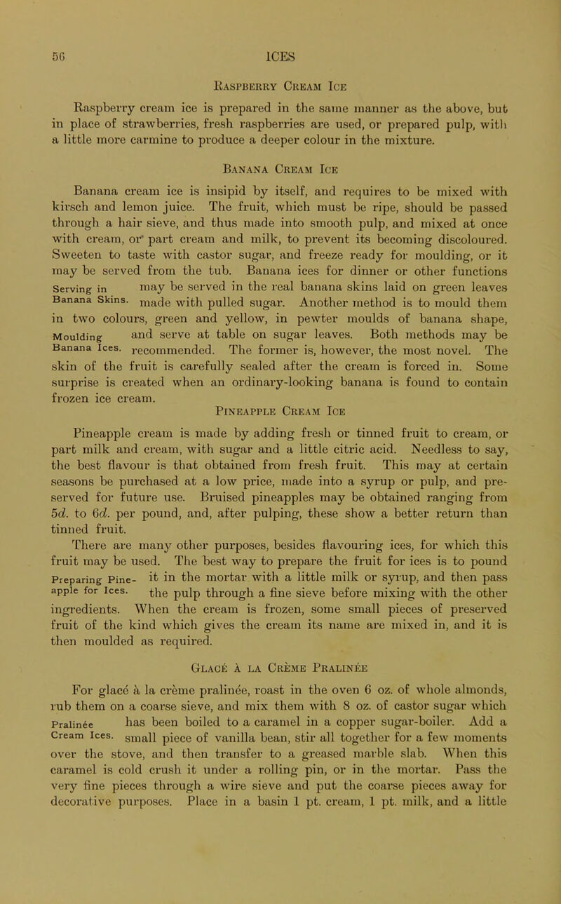 Raspberry Cream Ice Raspberry cream ice is prepared in the same manner as the above, but in place of strawberries, fresh raspberries are used, or prepared pulp, with a little more carmine to produce a deeper colour in the mixture. Banana Cream Ice Banana cream ice is insipid by itself, and requires to be mixed with kirsch and lemon juice. The fruit, which must be ripe, should be passed through a hair sieve, and thus made into smooth pulp, and mixed at once with cream, or’ part cream and milk, to prevent its becoming discoloured. Sweeten to taste with castor sugar, and freeze ready for moulding, or it may be served from the tub. Banana ices for dinner or other functions Serving in may be served in the real banana skins laid on green leaves Banana Skins. mac]e with pulled sugar. Another method is to mould them in two colours, green and yellow, in pewter moulds of banana shape, Moulding and serve at table on sugar leaves. Both methods may be Banana ices, recommended. The former is, however, the most novel. The skin of the fruit is carefully sealed after the cream is forced in. Some surprise is created when an ordinary-looking banana is found to contain frozen ice cream. Pineapple Cream Ice Pineapple cream is made by adding fresh or tinned fruit to cream, or part milk and cream, with sugar and a little citric acid. Needless to say, the best flavour is that obtained from fresh fruit. This may at certain seasons be purchased at a low price, made into a syrup or pulp, and pre- served for future use. Bruised pineapples may be obtained ranging from 5d. to 6d. per pound, and, after pulping, these show a better return than tinned fruit. There are many other purposes, besides flavouring ices, for which this fruit may be used. The best way to prepare the fruit for ices is to pound Preparing Pine- it in the mortar with a little milk or syrup, and then pass apple for ices. the pulp through a fine sieve before mixing with the other ingredients. When the cream is frozen, some small pieces of preserved fruit of the kind which gives the cream its name are mixed in, and it is then moulded as required. Glac£ a la Creme Pralinee For glace a la creme pralinee, roast in the oven 6 oz. of whole almonds, rub them on a coarse sieve, and mix them with 8 oz. of castor sugar which Pralinee has been boiled to a caramel in a copper sugar-boiler. Add a Cream ices. sinan piece of vanilla bean, stir all together for a few moments over the stove, and then transfer to a greased marble slab. When this caramel is cold crush it under a rolling pin, or in the mortar. Pass the very fine pieces through a wire sieve and put the coarse pieces away for