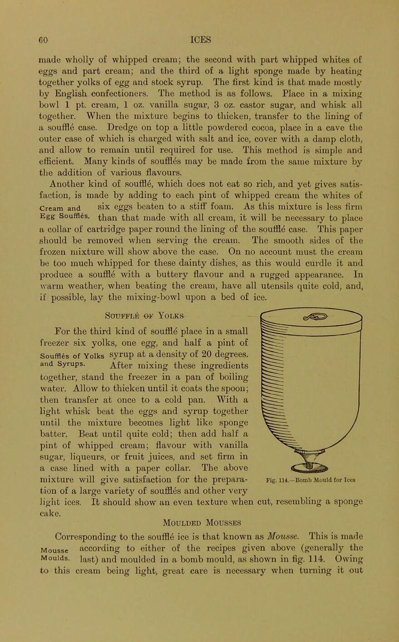 made wholly of whipped cream; the second with part whipped whites of eggs and part cream; and the third of a light sponge made by heating together yolks of egg and stock syrup. The first kind is that made mostly by English confectioners. The method is as follows. Place in a mixing bowl 1 pt. cream, 1 oz. vanilla sugar, 3 oz. castor sugar, and whisk all together. When the mixture begins to thicken, transfer to the lining of a souffle case. Dredge on top a little powdered cocoa, place in a cave the outer case of which is charged with salt and ice, cover with a damp cloth, and allow to remain until required for use. This method is simple and efficient. Many kinds of souffles may be made from the same mixture by the addition of various flavours. Another kind of souffle, which does not eat so rich, and yet gives satis- faction, is made by adding to each pint of whipped cream the whites of Cream and six eggs beaten to a stiff foam. As this mixture is less firm Egg Souffles, than that made with all cream, it will be necessary to place a collar of cartridge paper round the lining of the souffle case. This paper should be removed when serving the cream. The smooth sides of the frozen mixture will show above the case. On no account must the cream be too much whipped for these dainty dishes, as this would curdle it and produce a souffle with a buttery flavour and a rugged appearance. In warm weather, when beating the cream, have all utensils quite cold, and, if possible, lay the mixing-bowl upon a bed of ice. Souffle of Yolks For the third kind of souffle place in a small freezer six yolks, one egg, and half a pint of Souffles of Yolks syrup at a density of 20 degrees, and Syrups. After mixing these ingredients together, stand the freezer in a pan of boiling water. Allow to thicken until it coats the spoon; then transfer at once to a cold pan. With a light whisk beat the eggs and syrup together until the mixture becomes light like sponge batter. Beat until quite cold; then add half a pint of whipped cream; flavour with vanilla sugar, liqueurs, or fruit juices, and set firm in a case lined with a paper collar. The above mixture will give satisfaction for the prepara- tion of a large variety of souffles and other very light ices. It should show an even texture when cake. Moulded Mousses Corresponding to the souffle ice is that known as Mousse. This is made Mousse according to either of the recipes given above (generally the Moulds, last) and moulded in a bomb mould, as shown in fig. 114. Owing to this cream being light, great care is necessary when turning it out cut, resembling a sponge