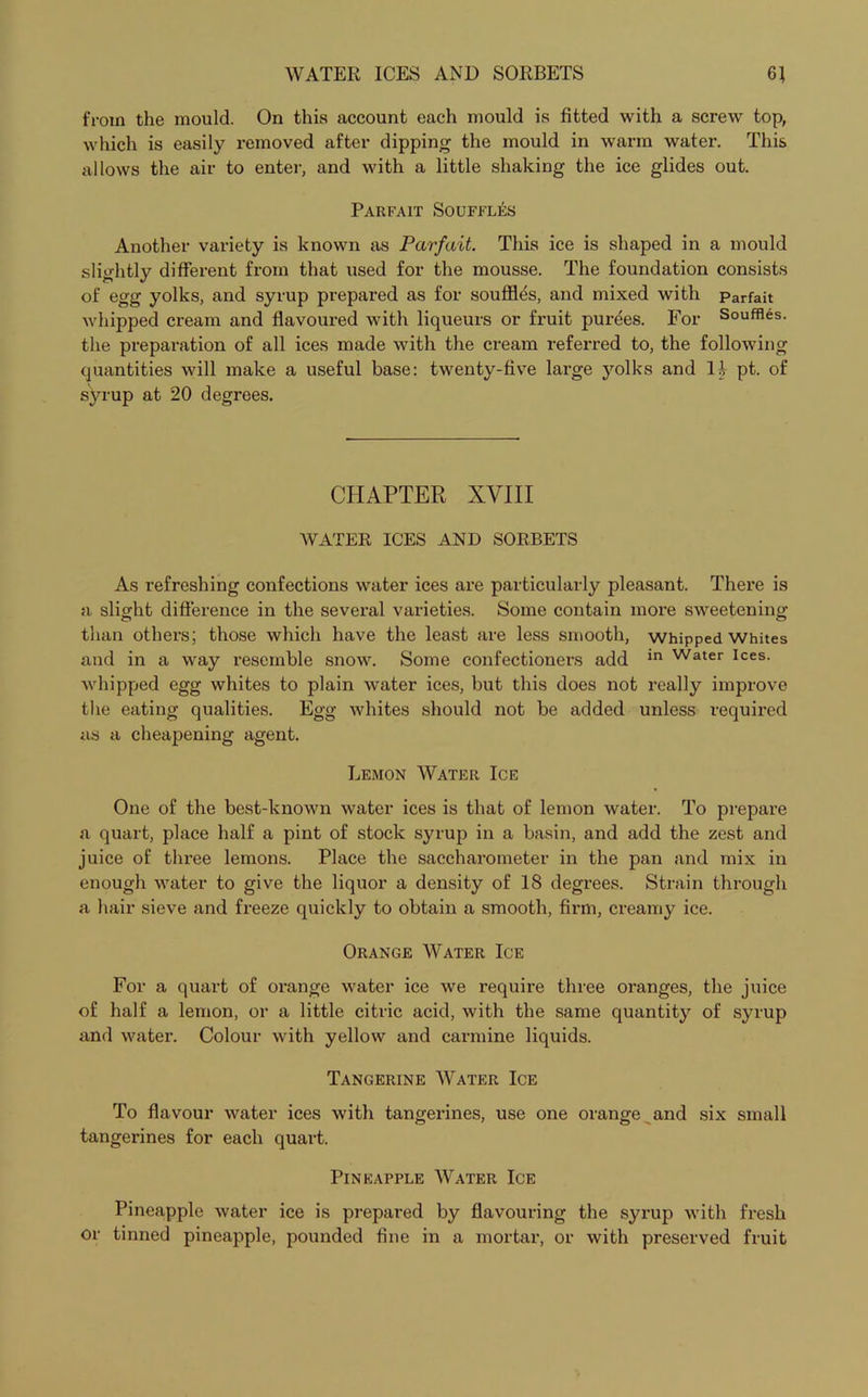 from the mould. On this account each mould is fitted with a screw top, which is easily removed after dipping the mould in warm water. This allows the air to enter, and with a little shaking the ice glides out. Parfait Souffles Another variety is known as Parfait. This ice is shaped in a mould slightly different from that used for the mousse. The foundation consists of egg yolks, and syrup prepared as for souffles, and mixed with Parfait whipped cream and flavoured with liqueurs or fruit purees. For Souffles, the preparation of all ices made with the cream referred to, the following quantities will make a useful base: twenty-five large yolks and If pt. of syrup at 20 degrees. CHAPTER XVIII WATER ICES AND SORBETS As refreshing confections water ices are particularly pleasant. There is a slight difference in the several varieties. Some contain more sweetening than others; those which have the least are less smooth, whipped Whites and in a way resemble snow. Some confectioners add in Water Ices- whipped egg whites to plain water ices, but this does not really improve the eating qualities. Egg whites should not be added unless required as a cheapening agent. Lemon Water Ice One of the best-known water ices is that of lemon water. To prepare a quart, place half a pint of stock syrup in a basin, and add the zest and juice of three lemons. Place the saccharometer in the pan and mix in enough water to give the liquor a density of 18 degrees. Strain through a hair sieve and freeze quickly to obtain a smooth, firm, creamy ice. Orange Water Ice For a quart of orange water ice we require three oranges, the juice of half a lemon, or a little citric acid, with the same quantity of syrup and water. Colour with yellow and carmine liquids. Tangerine Water Ice To flavour water ices with tangerines, use one orange and six small tangerines for each quart. Pineapple Water Ice Pineapple water ice is prepared by flavouring the syrup with fresh or tinned pineapple, pounded fine in a mortar, or with preserved fruit
