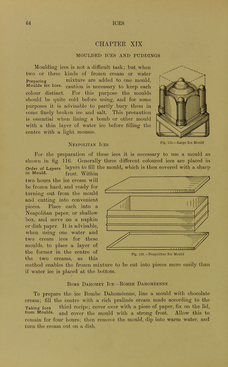 CHAPTER XIX MOULDED ICES AND PUDDINGS Moulding ices is not a difficult task; but when two or three kinds of frozen cream or water Preparing mixture are added to one mould, Moulds for ices, caution is necessary to keep each colour distinct. For this purpose the moulds should be quite cold before using, and for some purposes it is advisable to partly bury them in some finely broken ice and salt. This precaution is essential when lining a bomb or other mould with a thin layer of water ice before filling the centre with a light mousse. Neapolitan Ices Fig. 115.—Large Ice Mould For the preparation of these ices it is necessary to use a mould as shown in fig. 116. Generally three different coloured ices are placed in Order of Layers layers to fill the mould, which is then covered with a sharp in Mould. frost. Within two hours the ice cream will be frozen hard, and ready for turning out from the mould and cutting into convenient pieces. Place each into a Neapolitan paper, or shallow box, and serve on a napkin or dish paper. It is advisable, when using one water and two cream ices for these moulds, to place a layer of the former in the centre of the two creams, as this method enables the frozen mixture to be cut into pieces more easily than if water ice is placed at the bottom. i Bomb Dahomey Ice—Bombe Dahomeenne To prepare the ice Bombe Dahomdenne, line a mould with chocolate cream; fill the centre with a rich pralin^e cream made according to the Taking ices third Tecipe; cover over with a piece of paper, fix on the lid, from Moulds. and cover the mould with a strong frost. Allow this to remain for four hours; then remove the mould, dip into warm water, and turn the cream out on a dish.