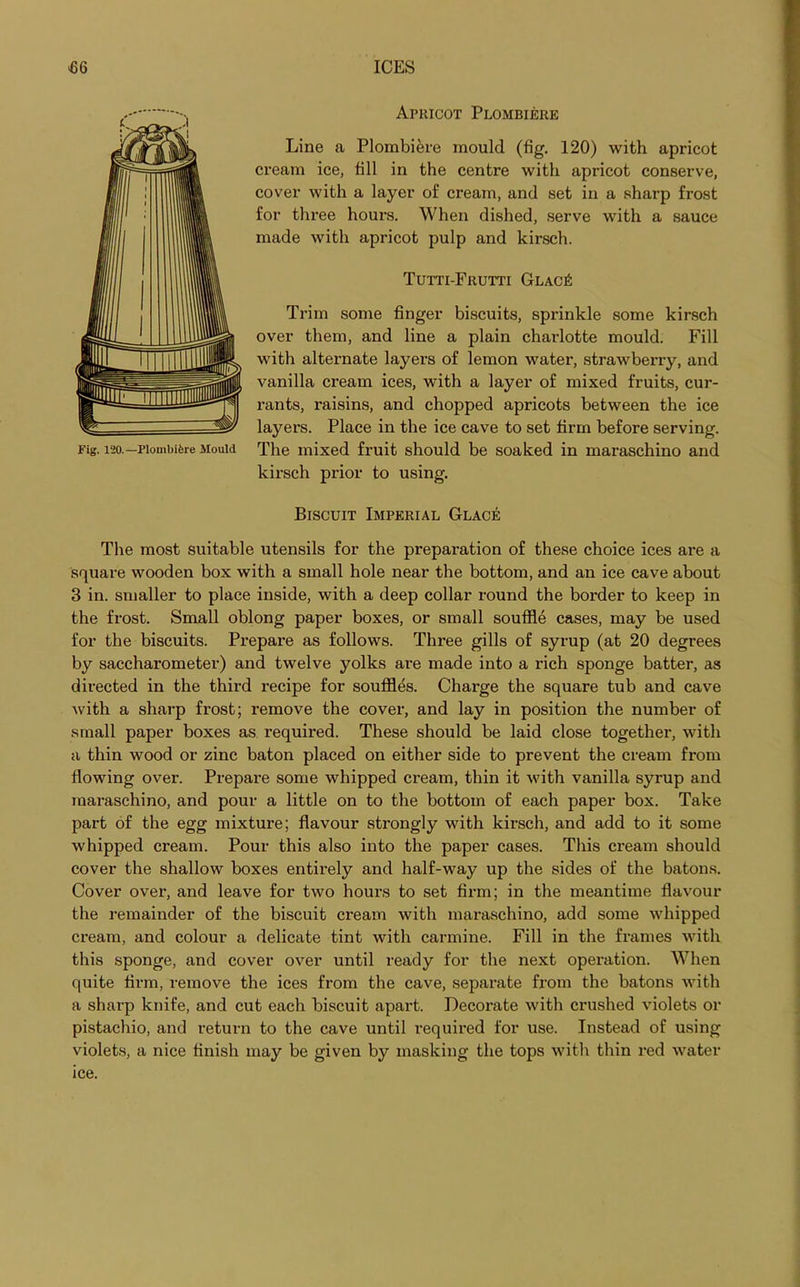 Apricot Plombiere Line a Plombiere mould (fig. 120) with apricot cream ice, fill in the centre with apricot conserve, cover with a layer of cream, and set in a sharp frost for thi'ee hours. When dished, serve with a sauce made with apricot pulp and kirsch. Tutti-Frutti Glac£ Trim some finger biscuits, sprinkle some kirsch over them, and line a plain charlotte mould. Fill with alternate layers of lemon water, strawberry, and vanilla cream ices, with a layer of mixed fruits, cur- rants, raisins, and chopped apricots between the ice layers. Place in the ice cave to set firm before serving. The mixed fruit should be soaked in maraschino and kirsch prior to using. Biscuit Imperial Glace The most suitable utensils for the preparation of these choice ices are a square wooden box with a small hole near the bottom, and an ice cave about the frost. Small oblong paper boxes, or small souffle cases, may be used for the biscuits. Prepare as follows. Three gills of syrup (at 20 degrees by saccharometer) and twelve yolks are made into a rich sponge batter, as directed in the third recipe for souffles. Charge the square tub and cave with a sharp frost; remove the cover, and lay in position the number of small paper boxes as required. These should be laid close together, with a thin wood or zinc baton placed on either side to prevent the cream from flowing over. Prepare some whipped cream, thin it with vanilla syrup and maraschino, and pour a little on to the bottom of each paper box. Take part of the egg mixture; flavour strongly with kirsch, and add to it some whipped cream. Pour this also into the paper cases. This cream should cover the shallow boxes entirely and half-way up the sides of the batons. Cover over, and leave for two hours to set firm; in the meantime flavour the remainder of the biscuit cream with maraschino, add some whipped cream, and colour a delicate tint with carmine. Fill in the frames with this sponge, and cover over until ready for the next operation. When quite firm, remove the ices from the cave, separate from the batons with a sharp knife, and cut each biscuit apart. Decorate with crushed violets or pistachio, and return to the cave until required for use. Instead of using violets, a nice finish may be given by masking the tops with thin red water ice. Fig. 120.—Plombifere Mould