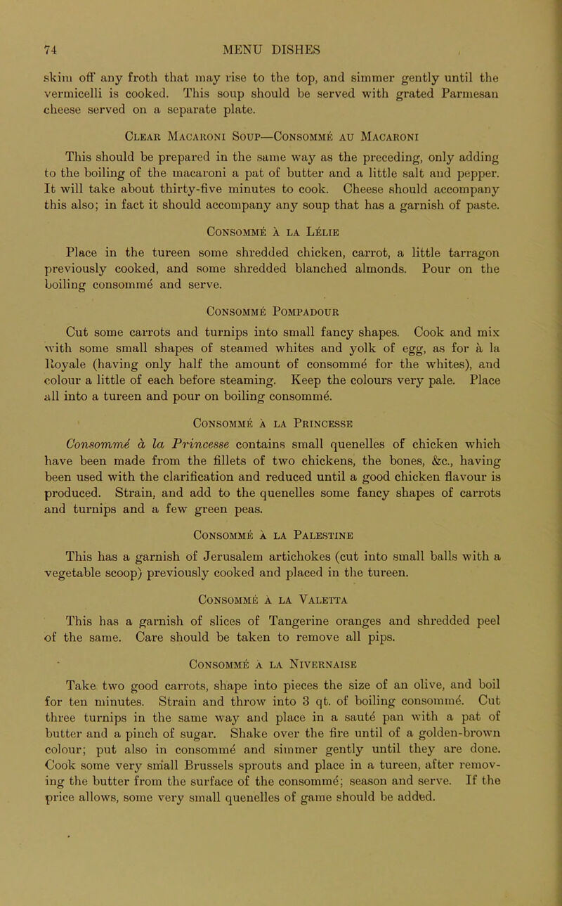 skim off any froth that may rise to the top, and simmer gently until the vermicelli is cooked. This soup should be served with grated Parmesan cheese served on a separate plate. Clear Macaroni Soup—Consomme au Macaroni This should be prepared in the same way as the preceding, only adding to the boiling of the macaroni a pat of butter and a little salt and pepper. It will take about thirty-five minutes to cook. Cheese should accompany this also; in fact it should accompany any soup that has a garnish of paste. Consomme a la Lelie Place in the tureen some shredded chicken, carrot, a little tarragon previously cooked, and some shredded blanched almonds. Pour on the boiling consomme and serve. Consomme Pompadour Cut some carrots and turnips into small fancy shapes. Cook and mix with some small shapes of steamed whites and yolk of egg, as for a la ltoyale (having only half the amount of consomme for the whites), and colour a little of each before steaming. Keep the colours very pale. Place all into a tureen and pour on boiling consonant. Consomme a la Princesse Consomme a, la Princesse contains small quenelles of chicken which have been made from the fillets of two chickens, the bones, &c., having been used with the clarification and reduced until a good chicken flavour is produced. Strain, and add to the quenelles some fancy shapes of carrots and turnips and a few green peas. Consomme a la Palestine This has a garnish of Jerusalem artichokes (cut into small balls with a vegetable scoop) previously cooked and placed in the tureen. Consomme a la Valetta This has a garnish of slices of Tangerine oranges and shredded peel of the same. Care should be taken to remove all pips. Consomme a la Nivernaise Take two good carrots, shape into pieces the size of an olive, and boil for ten minutes. Strain and throw into 3 qt. of boiling consomm^. Cut three turnips in the same way and place in a saut^ pan with a pat of butter and a pinch of sugar. Shake over the fire until of a golden-brown colour; put also in consomme and simmer gently until they are done. Cook some very small Brussels sprouts and place in a tureen, after remov- ing the butter from the surface of the consomm^; season and serve. If the price allows, some very small quenelles of game should be added.