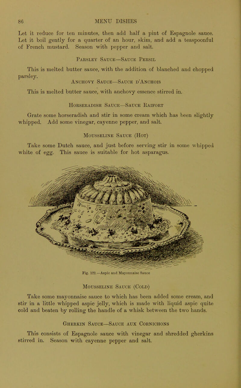Let it reduce for ten minutes, then add half a pint of Espagnole sauce. Let it boil gently for a quarter of an hour, skim, and add a teaspoonful of French mustard. Season with pepper and salt. Parsley Sauce—Sauce Persil This is melted butter sauce, with the addition of blanched and chopped parsley. Anchovy Sauce—Sauce d’Anchois This is melted butter sauce, with anchovy essence stirred in. Horseradish Sauce—Sauce Raifort Grate some horseradish and stir in some cream which has been slightly whipped. Add some vinegar, cayenne pepper, and salt. Mousseline Sauce (Hot) Take some Dutch sauce, and just before serving stir in some whipped white of egg. This sauce is suitable for hot asparagus. Fig. 122.—Aspic and Mayonnaise Sauce Mousseline Sauce (Cold) Take some mayonnaise sauce to which has been added some cream, and stir in a little whipped aspic jelly, which is made with liquid aspic quite cold and beaten by rolling the handle of a whisk between the two hands. Gherkin Sauce—Sauce aux Cornichons This consists of Espagnole sauce with vinegar and shredded gherkins stirred in. Season with cayenne pepper and salt.