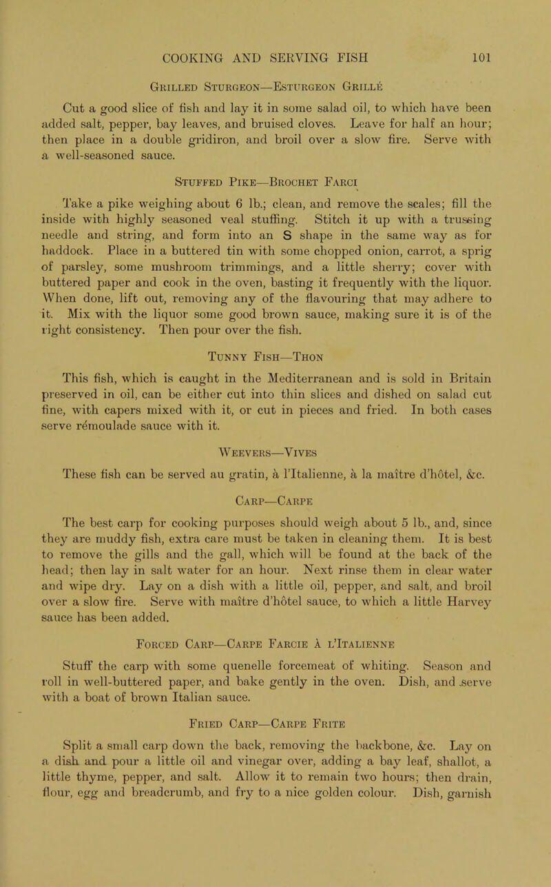 Grilled Sturgeon—Esturgeon Grille Cut a good slice of fish and lay it in some salad oil, to which have been added salt, pepper, bay leaves, and bruised cloves. Leave for half an hour; then place in a double gridiron, and broil over a slow fire. Serve with a well-seasoned sauce. Stuffed Pike—Brochet Farci Take a pike weighing about 6 lb.; clean, and remove the scales; fill the inside with highly seasoned veal stuffing. Stitch it up with a trussing needle and string, and form into an S shape in the same way as for haddock. Place in a buttered tin with some chopped onion, carrot, a sprig of parsley, some mushroom trimmings, and a little sherry; cover with buttered paper and cook in the oven, basting it frequently with the liquor. When done, lift out, removing any of the flavouring that may adhere to it. Mix with the liquor some good brown sauce, making sure it is of the right consistency. Then pour over the fish. Tunny Fish—Thon This fish, which is caught in the Mediterranean and is sold in Britain preserved in oil, can be either cut into thin slices and dished on salad cut fine, with capers mixed with it, or cut in pieces and fried. In both cases serve r^moulade sauce with it. W EEVERS—V IVES These fish can be served au gratin, a l’ltalienne, a la maitre d’hotel, &c. Carp—Caiipe The best carp for cooking purposes should weigh about 5 lb., and, since they are muddy fish, extra care must be taken in cleaning them. It is best to remove the gills and the gall, which will be found at the back of the head; then lay in salt water for an hour. Next rinse them in clear water and wipe dry. Lay on a dish with a little oil, pepper, and salt, and broil over a slow fire. Serve with maitre d’hotel sauce, to which a little Harvey sauce has been added. Forced Carp—Carpe Farcie a lTtalienne Stuff the carp with some quenelle forcemeat of whiting. Season and roll in well-buttered paper, and bake gently in the oven. Dish, and .serve with a boat of brown Italian sauce. Fried Carp—Carpe Frite Split a small carp down the back, removing the backbone, &c. Lay on a dish and pour a little oil and vinegar over, adding a bay leaf, shallot, a little thyme, pepper, and salt. Allow it to remain two hours; then drain, flour, egg and breadcrumb, and fry to a nice golden colour. Dish, garnish