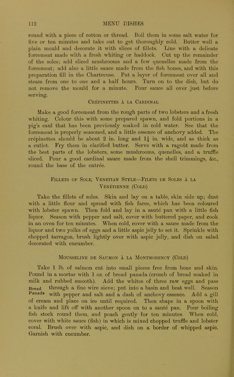 round with a piece of cotton or thread. Boil them in some salt water for live or ten minutes and take out to get thoroughly cold. Butter well a plain mould and decorate it with slices of fillets. Line with a delicate forcemeat made with a fresh whiting or haddock. Cut up the remainder of the soles; add sliced mushrooms and a few quenelles made from the forcemeat; add also a little sauce made from the fish bones, and with this preparation fill in the Chartreuse. Put a layer of forcemeat over all and steam from one to one and a half hours. Turn on to the dish, but do not remove the mould for a minute. Pour sauce all over just before serving. Crepinettes A la Cardinal Make a good forcemeat from the rough parts of two lobsters and a fresh whiting. Colour this with some prepared spawn, and fold portions in a pig’s caul that has been previously soaked in cold water. See that the forcemeat is properly seasoned, and a little essence of anchovy added. The crepinettes should be about 2 in. long and 1{ in. wide, and as thick as a cutlet. Fry them in clarified butter. Serve with a ragout made from the best parts of the lobsters, some mushrooms, quenelles, and a truffle sliced. Pour a good cardinal sauce made from the shell trimmings, &c., round the base of the entree. Fillets of Sole, Venetian Style—Filets de Soles A la Venetienne (Cold) Take the fillets of soles. Skin and lay on a table, skin side up; dust with a little flour and spread with fish farce, which has been coloured with lobster spawn. Then fold and lay in a saute pan with a little fish liquor. Season with pepper and salt, cover with buttered paper, and cook in an oven for ten minutes. When cold, cover with a sauce made from the liquor and two yolks of eggs and a little aspic jelly to set it. Sprinkle with chopped tarragon, brush lightly over with aspic jelly, and dish on salad, decorated with cucumber. Mousseline de Saumon A la Montmorency (Cold) Take 1 lb. of salmon cut into small pieces free from bone and skin. Pound in a mortar with 1 oz. of bread panada (crumb of bread soaked in milk and rubbed smooth). Add the whites of three raw eggs and pass Bread through a fine wire sieve; put into a basin and beat well. Season Panada with pepper and salt and a dash of anchovy essence. Add a gill of cream and place on ice until required. Then shape in a spoon with a knife and lift off with another spoon on to a saut£ pan. Pour boiling fish stock round them, and poach gently for ten minutes. When cold, cover with white sauce (fish) in which is mixed chopped truffle and lobster coral. Brush over with aspic, and dish on a border of whipped aspic. Garnish with cucumber.