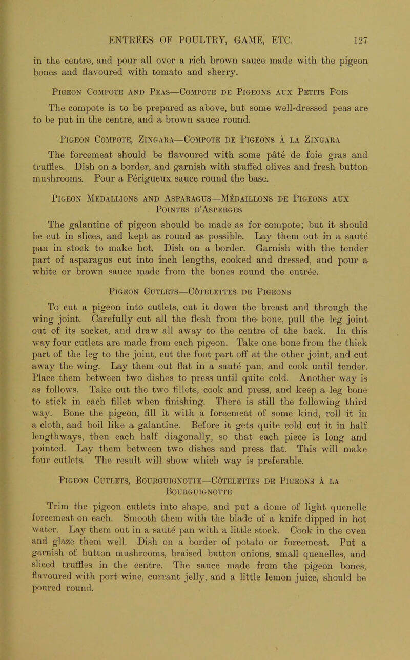 in the centre, and pour all over a rich brown sauce made with the pigeon bones and Havoured with tomato and sherry. Pigeon Compote and Peas—Compote de Pigeons aux Petits Pois The compote is to be prepared as above, but some well-dressed peas are to be put in the centre, and a brown sauce round. Pigeon Compote, Zingara—Compote de Pigeons a la Zingara The forcemeat should be flavoured with some pate de foie gras and truffles. Dish on a border, and garnish with stuffed olives and fresh button mushrooms. Pour a Perigueux sauce round the base. Pigeon Medallions and Asparagus—Medaillons de Pigeons aux POINTES D’ASPERGES The galantine of pigeon should be made as for compote; but it should be cut in slices, and kept as round as possible. Lay them out in a saute pan in stock to make hot. Dish on a border. Garnish with the tender part of asparagus cut into inch lengths, cooked and dressed, and pour a white or brown sauce made from the bones round the entree. Pigeon Cutlets—C6telettes de Pigeons To cut a pigeon into cutlets, cut it down the breast and through the wing joint. Carefully cut all the flesh from the- bone, pull the leg joint out of its socket, and draw all away to the centre of the back. In this way four cutlets are made from each pigeon. Take one bone from the thick part of the leg to the joint, cut the foot part off at the other joint, and cut away the wing. Lay them out flat in a sautd pan, and cook until tender. Place them between two dishes to press until quite cold. Another way is as follows. Take out the two fillets, cook and press, and keep a leg bone to stick in each fillet when finishing. There is still the following third way. Bone the pigeon, fill it with a forcemeat of some kind, roll it in a cloth, and boil like a galantine. Before it gets quite cold cut it in half lengthways, then each half diagonally, so that each piece is long and pointed. Lay them between two dishes and press flat. This will make four cutlets. The result will show which way is preferable. Pigeon Cutlets, Bourguignotte—Cotelettes de Pigeons a la Bourguignotte Trim the pigeon cutlets into shape, and put a dome of light quenelle forcemeat on each. Smooth them with the blade of a knife dipped in hot water. Lay them out in a saute pan with a little stock. Cook in the oven and glaze them well. Dish on a border of potato or forcemeat. Put a garnish of button mushrooms, braised button onions, small quenelles, and sliced truffles in the centre. The sauce made from the pigeon bones, flavoured with port wine, currant jelly, and a little lemon juice, should be poured round.