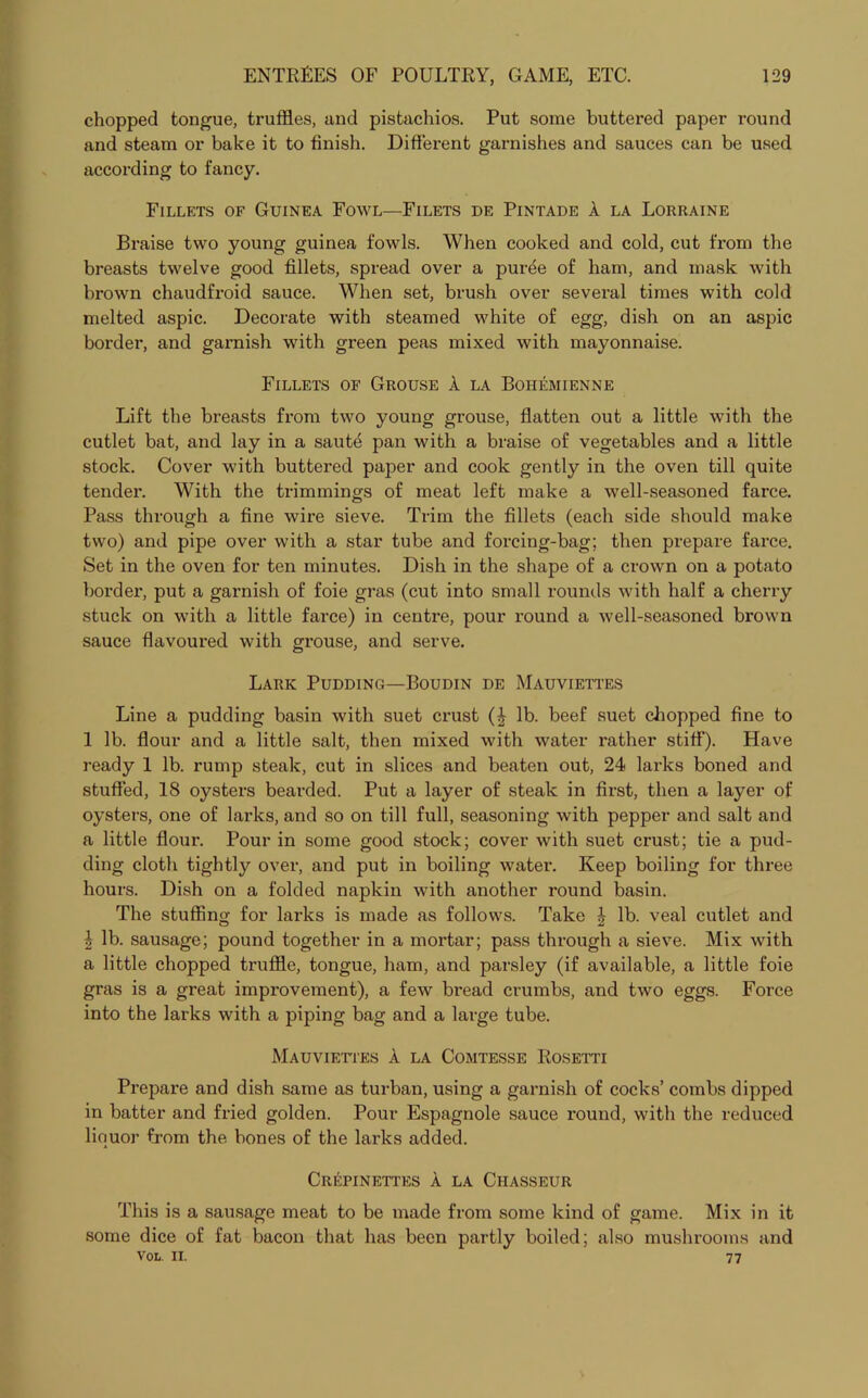 chopped tongue, truffles, and pistachios. Put some buttered paper round and steam or bake it to finish. Different garnishes and sauces can be used according to fancy. Fillets of Guinea Fowl—Filets de Pintade A la Lorraine Braise two young guinea fowls. When cooked and cold, cut from the breasts twelve good fillets, spread over a puree of ham, and mask with brown chaudfroid sauce. When set, brush over several times with cold melted aspic. Decorate with steamed white of egg, dish on an aspic border, and garnish with green peas mixed with mayonnaise. Fillets of Grouse A la Bohemienne Lift the breasts from two young grouse, flatten out a little with the cutlet bat, and lay in a saute pan with a braise of vegetables and a little stock. Cover with buttered paper and cook gently in the oven till quite tender. With the trimmings of meat left make a well-seasoned farce. Pass through a fine wire sieve. Trim the fillets (each side should make two) and pipe over with a star tube and forcing-bag; then prepare farce. Set in the oven for ten minutes. Dish in the shape of a crown on a potato border, put a garnish of foie gras (cut into small rounds with half a cherry stuck on with a little farce) in centre, pour round a well-seasoned brown sauce flavoured with grouse, and serve. Lark Pudding—Boudin de Mauviettes Line a pudding basin with suet crust (£ lb. beef suet chopped fine to 1 lb. flour and a little salt, then mixed with water rather stiff). Have ready 1 lb. rump steak, cut in slices and beaten out, 24 larks boned and stuffed, 18 oysters bearded. Put a layer of steak in first, then a layer of oysters, one of larks, and so on till full, seasoning with pepper and salt and a little flour. Pour in some good stock; cover with suet crust; tie a pud- ding cloth tightly over, and put in boiling water. Keep boiling for three hours. Dish on a folded napkin with another round basin. The stuffing for larks is made as follows. Take £ lb. veal cutlet and | lb. sausage; pound together in a mortar; pass through a sieve. Mix with a little chopped truffle, tongue, ham, and parsley (if available, a little foie gras is a great improvement), a few bread crumbs, and two eggs. Force into the larks with a piping bag and a large tube. Mauviettes A la Comtesse Rosetti Prepare and dish same as turban, using a garnish of cocks’ combs dipped in batter and fried golden. Pour Espagnole sauce round, with the reduced liquor from the bones of the larks added. Crepinettes A la Chasseur This is a sausage meat to be made from some kind of game. Mix in it some dice of fat bacon that has been partly boiled; also mushrooms and Vol. II. 77