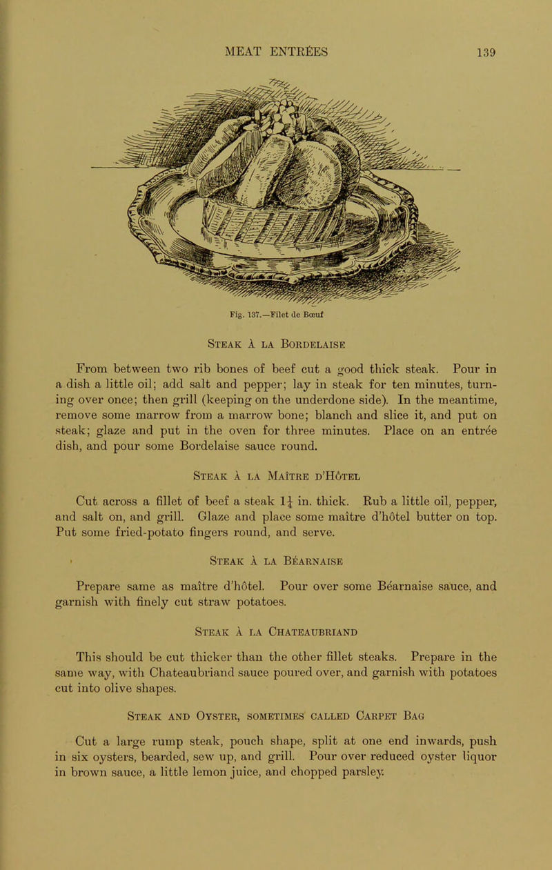 Fig. 137.—Filet de Boeuf Steak A la Bordelaise From between two rib bones of beef cut a good thick steak. Pour in a dish a little oil; add salt and pepper; lay in steak for ten minutes, turn- ing over once; then grill (keeping on the underdone side). In the meantime, remove some marrow from a marrow bone; blanch and slice it, and put on steak; glaze and put in the oven for three minutes. Place on an entree dish, and pour some Bordelaise sauce round. Steak a la MaItre d’H6tel Cut across a fillet of beef a steak in. thick. Rub a little oil, pepper, and salt on, and grill. Glaze and place some maitre d’hotel butter on top. Put some fried-potato fingers round, and serve. ■ Steak A la Bi*:arnaise Prepare same as maitre d’hotel. Pour over some Bearnaise sauce, and garnish with finely cut straw potatoes. Steak A la Chateaubriand This should be cut thicker than the other fillet steaks. Prepare in the same way, with Chateaubriand sauce poured over, and garnish with potatoes cut into olive shapes. Steak and Oyster, sometimes called Carpet Bag Cut a large rump steak, pouch shape, split at one end inwards, push in six oysters, bearded, sew up, and grill. Pour over reduced oyster liquor in brown sauce, a little lemon juice, and chopped parsley.