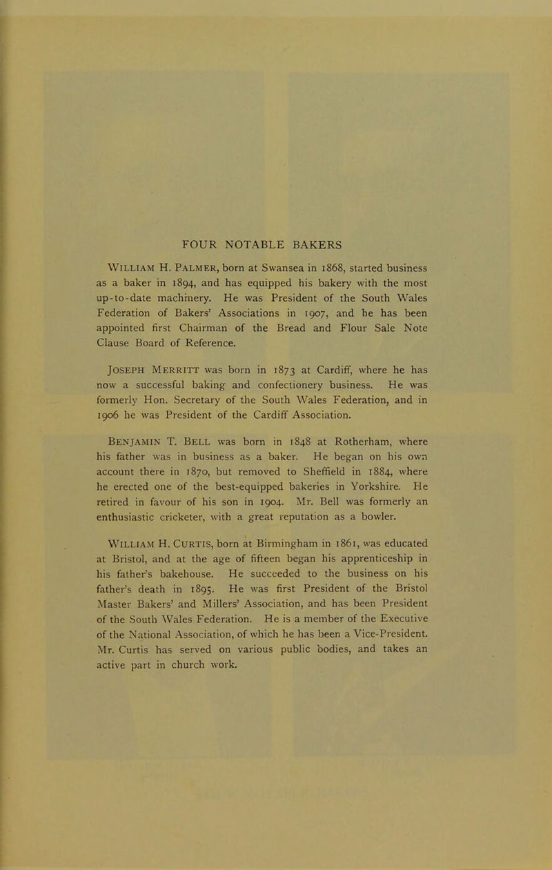 FOUR NOTABLE BAKERS William H. Palmer, born at Swansea in 1868, started business as a baker in 1894, and has equipped his bakery with the most up-to-date machinery. He was President of the South Wales Federation of Bakers’ Associations in 1907, and he has been appointed first Chairman of the Bread and Flour Sale Note Clause Board of Reference. Joseph Merritt was born in 1873 at Cardiff, where he has now a successful baking and confectionery business. He was formerly Hon. Secretary of the South Wales Federation, and in 1906 he was President of the Cardiff Association. Benjamin T. Bell was born in 1848 at Rotherham, where his father was in business as a baker. He began on his own account there in 1870, but removed to Sheffield in 1884, where he erected one of the best-equipped bakeries in Yorkshire. He retired in favour of his son in 1904. Mr. Bell was formerly an enthusiastic cricketer, with a great reputation as a bowler. William H. Curtis, born at Birmingham in 1861, was educated at Bristol, and at the age of fifteen began his apprenticeship in his fathers bakehouse. He succeeded to the business on his father’s death in 1895. He was first President of the Bristol Master Bakers’ and Millers’ Association, and has been President of the South Wales Federation. He is a member of the Executive of the National Association, of which he has been a Vice-President. Mr. Curtis has served on various public bodies, and takes an active part in church work.