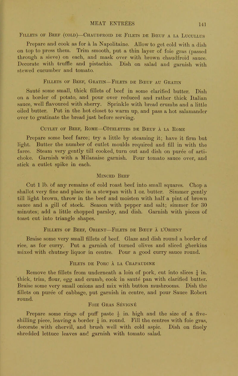 Fillets of Beef (cold)—Chaudfroid de Filets de Bceuf a la Lucullus Prepare and cook as for a la Napolitaine. Allow to get cold with a dish on top to press them. Trim smooth, put a thin layer of foie gras (passed through a sieve) on each, and mask over with brown chaudfroid sauce. Decorate with truffle and pistachio. Dish on salad and garnish with stewed cucumber and tomato. Fillets of Beef, Gratin—Filets de Bceuf au Gratin Saute some small, thick fillets of beef in some clarified butter. Dish on a border of potato, and pour over reduced and rather thick Italian sauce, well flavoured with sherry. Sprinkle with bread crumbs and a little oiled butter. Put in the hot closet to warm up, and pass a hot salamander over to gratinate the bread just before serving. Cutlet of Beef, Rome—CAtelettes de Bceuf a la Rome Prepare some beef farce; try a little by steaming it; have it firm but light. Butter the number of cutlet moulds required and fill in with the farce. Steam veiy gently till cooked, turn out and dish on pur6e of arti- choke. Garnish with a Milanaise garnish. Pour tomato sauce over, and stick a cutlet spike in each. Minced Beef Cut 1 lb. of any remains of cold roast beef into small squares. Chop a shallot very fine and place in a stewpan with 1 oz. butter. Simmer gently till light brown, throw in the beef and moisten with half a pint of brown sauce and a gill of stock. Season with pepper and salt; simmer for 30 minutes; add a little chopped parsley, and dish. Garnish with pieces of toast cut into triangle shapes. Fillets of Beef, Orient—Filets de Bceuf a l’Orient Braise some very small fillets of beef. Glaze and dish round a border of rice, as for curry. Put a garnish of turned olives and sliced gherkins mixed with chutney liquor in centre. Pour a good curry sauce round. Filets de Porc A la Crapaudine Remove the fillets from underneath a loin of pork, cut into slices \ in. thick, trim, flour, egg and crumb, cook in saute pan with clarified butter. Braise some very small onions and mix with button mushrooms. Dish the fillets on puree of cabbage, put garnish in centre, and pour Sauce Robert round. Foie Gras Sevign£ Prepai'e some rings of puff paste £ in. high and the size of a five- shilling piece, leaving a border | in. round. Fill the centres with foie gras, decorate with chervil, and brush well with cold aspic. Dish on finely shredded lettuce leaves and garnish with tomato salad.
