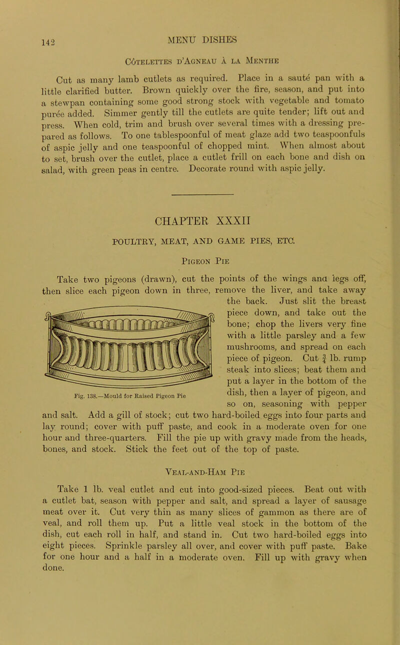 C6telettes d’Agneau a la Menthe Cut as many lamb cutlets as required. Place in a saute pan with a little clarified butter. Brown quickly over the fire, season, and put into a stewpan containing some good strong stock with vegetable and tomato puree added. Simmer gently till the cutlets are quite tender; lift out and press. When cold, trim and brush over several times with a dressing pre- pared as follows. To one tablespoonful of meat glaze add two teaspoonfuls of aspic jelly and one teaspoonful of chopped mint. When almost about to set, brush over the cutlet, place a cutlet frill on each bone and dish on salad, with green peas in centre. Decorate round with aspic jelly. CHAPTER XXXII POULTRY, MEAT, AND GAME PIES, ETC. Pigeon Pie Take two pigeons (drawn), cut the points of the wings ana legs off, then slice each pigeon down in three, remove the liver, and take away the back. Just slit the breast piece down, and take out the bone; chop the livers very fine with a little parsley and a few mushrooms, and spread on each piece of pigeon. Cut £ lb. rump steak into slices; beat them and put a layer in the bottom of the dish, then a layer of pigeon, and so on, seasoning with pepper and salt. Add a gill of stock; cut two hard-boiled eggs into four parts and lay round; cover with puff paste, and cook in a moderate oven for one hour and three-quarters. Fill the pie up with gravy made from the heads, bones, and stock. Stick the feet out of the top of paste. Veal-and-Ham Pie Take 1 lb. veal cutlet and cut into good-sized pieces. Beat out with a cutlet bat, season with pepper and salt, and spread a layer of sausage meat over it. Cut very thin as many slices of gammon as there are of veal, and roll them up. Put a little veal stock in the bottom of the dish, cut each roll in half, and stand in. Cut two hard-boiled eggs into eight pieces. Sprinkle parsley all over, and cover with puff paste. Bake for one hour and a half in a moderate oven. Fill up with gravy when done. Fig. 138.—Mould for Raised Pigeon Pie