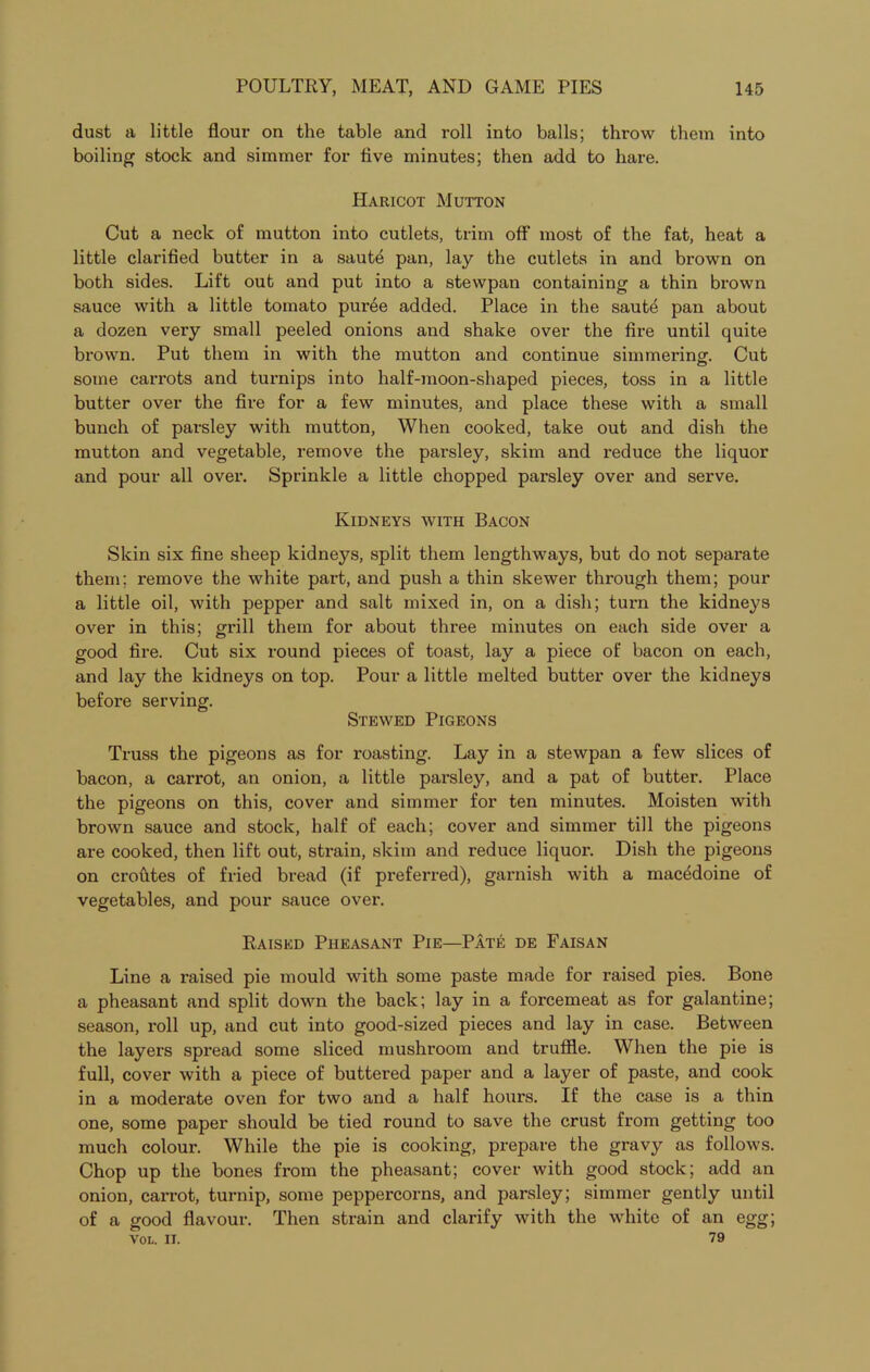 dust a little flour on the table and roll into balls; throw them into boiling stock and simmer for five minutes; then add to hare. Haricot Mutton Cut a neck of mutton into cutlets, trim off most of the fat, heat a little clarified butter in a saute pan, lay the cutlets in and brown on both sides. Lift out and put into a stewpan containing a thin brown sauce with a little tomato puree added. Place in the saute pan about a dozen very small peeled onions and shake over the fire until quite brown. Put them in with the mutton and continue simmering. Cut some carrots and turnips into half-moon-shaped pieces, toss in a little butter over the fire for a few minutes, and place these with a small bunch of parsley with mutton, When cooked, take out and dish the mutton and vegetable, remove the parsley, skim and reduce the liquor and pour all over. Sprinkle a little chopped parsley over and serve. Kidneys with Bacon Skin six fine sheep kidneys, split them lengthways, but do not separate them; remove the white part, and push a thin skewer through them; pour a little oil, with pepper and salt mixed in, on a dish; turn the kidneys over in this; grill them for about three minutes on each side over a good fire. Cut six round pieces of toast, lay a piece of bacon on each, and lay the kidneys on top. Pour a little melted butter over the kidneys before serving. Stewed Pigeons Truss the pigeons as for roasting. Lay in a stewpan a few slices of bacon, a carrot, an onion, a little parsley, and a pat of butter. Place the pigeons on this, cover and simmer for ten minutes. Moisten with brown sauce and stock, half of each; cover and simmer till the pigeons are cooked, then lift out, strain, skim and reduce liquor. Dish the pigeons on croutes of fried bread (if preferred), garnish with a macedoine of vegetables, and pour sauce over. Raised Pheasant Pie—Pate de Faisan Line a raised pie mould with some paste made for raised pies. Bone a pheasant and split down the back; lay in a forcemeat as for galantine; season, roll up, and cut into good-sized pieces and lay in case. Between the layers spread some sliced mushroom and truffle. When the pie is full, cover with a piece of buttered paper and a layer of paste, and cook in a moderate oven for two and a half hours. If the case is a thin one, some paper should be tied round to save the crust from getting too much colour. While the pie is cooking, prepare the gravy as follows. Chop up the bones from the pheasant; cover with good stock; add an onion, carrot, turnip, some peppercorns, and parsley; simmer gently until of a good flavour. Then strain and clarify with the white of an egg; Vol. II. 79