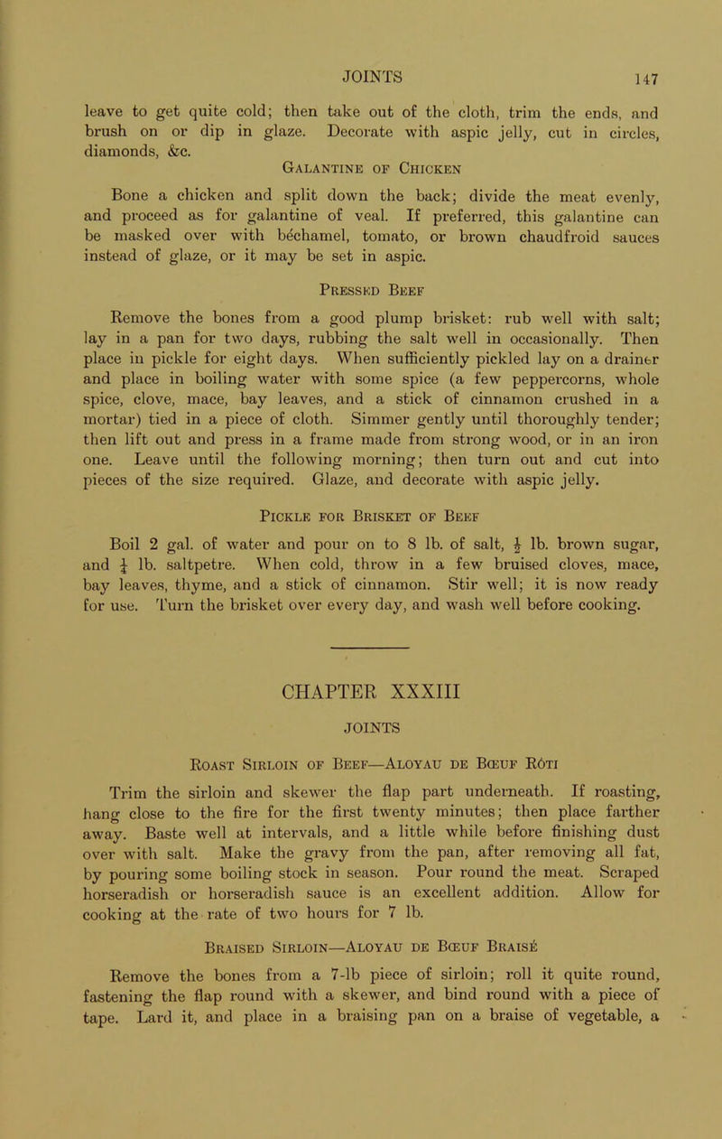 leave to get quite cold; then take out of the cloth, trim the ends, and brush on or dip in glaze. Decorate with aspic jelly, cut in circles, diamonds, &c. Galantine of Chicken Bone a chicken and split down the back; divide the meat evenly, and proceed as for galantine of veal. If preferred, this galantine can be masked over with bechamel, tomato, or brown chaudfroid sauces instead of glaze, or it may be set in aspic. Pressed Beef Remove the bones from a good plump brisket: rub well with salt; lay in a pan for two days, rubbing the salt well in occasionally. Then place in pickle for eight days. When sufficiently pickled lay on a drainer and place in boiling water with some spice (a few peppercorns, whole spice, clove, mace, bay leaves, and a stick of cinnamon crushed in a mortar) tied in a piece of cloth. Simmer gently until thoroughly tender; then lift out and press in a frame made from strong wood, or in an iron one. Leave until the following morning; then turn out and cut into pieces of the size requii'ed. Glaze, and decorate with aspic jelly. Pickle for Brisket of Beef Boil 2 gal. of water and pour on to 8 lb. of salt, | lb. brown sugar, and \ lb. saltpetre. When cold, throw in a few bruised cloves, mace, bay leaves, thyme, and a stick of cinnamon. Stir well; it is now ready for use. Turn the brisket over every day, and wash well before cooking. CHAPTER XXXIII JOINTS Roast Sirloin of Beef—Aloyau de Bceuf R6ti Trim the sirloin and skewer the flap part underneath. If roasting, hang close to the fire for the first twenty minutes; then place farther away. Baste well at intervals, and a little while before finishing dust over with salt. Make the gravy from the pan, after removing all fat, by pouring some boiling stock in season. Pour round the meat. Scraped horseradish or horseradish sauce is an excellent addition. Allow for cooking at the rate of two hours for 7 lb. Braised Sirloin—Aloyau de Bceuf BraisiS Remove the bones from a 7-lb piece of sirloin; roll it quite round, fastening the flap round with a skewer, and bind round with a piece of tape. Lard it, and place in a braising pan on a braise of vegetable, a