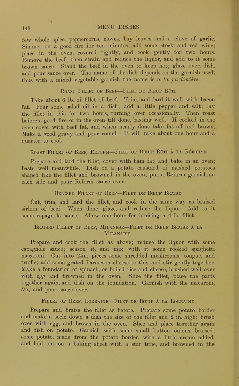 few whole spice, peppercorns, cloves, bay leaves, and a clove of garlic. Simmer on a good lire for ten minutes; add some stock and red wine; place in the oven, covered tightly, and cook gently for two hours. Remove the beef; then strain and reduce the liquor, and add to it some brown sauce. Stand the beef in the oven to keep hot; glaze over, dish, and pour sauce over. The name of the dish depends on the garnish used; thus with a mixed vegetable garnish the name is a la jardiniere. Roast Fillet of Beef—Filet de Bceuf R6ti Take about 6 lb. of fillet of beef. Trim, and lard it well with bacon fat. Pour some salad oil in a dish; add a little pepper and salt; lay the fillet in this for two hours, turning over occasionally. Then roast before a good fire or in the oven till done, basting well. If cooked in the oven cover with beef fat, and when nearly done take fat off and brown. Make a good gravy and pour round. It will take about one hour and a quarter to cook. Roast Fillet of Beef, Reform—Filet of Bceuf R6ti a la Reforme Prepare and lard the fillet, cover with ham fat, and bake in an oven; baste well meanwhile. Dish on a potato crustard of mashed potatoes shaped like the fillet and browned in the oven; put a Reform garnish on each side and pour Reform sauce over. Braised Fillet of Beef—Filet de Bceuf Braise Cut, trim, and lard the fillet, and cook in the same way as braised sirloin of beef. When done, glaze, and reduce the liquor. Add to it some espagnole sauce. Allow one hour for braising a 4-lb. fillet. Braised Fillet of Beef, Milanese—Filet de Bceuf Brais^ a la Milanaise Prepare and cook the fillet as above; reduce the liquor with some espagnole sauce; season it, and mix with it some cooked spaghetti macaroni. Cut into 2-in. pieces some shredded mushrooms, tongue, and truffle; add some grated Parmesan cheese to this, and stir gently together. Make a foundation of spinach, or boiled rice and cheese, brushed well over with egg and browned in the oven. Slice the fillet, place the parts together again, and dish on the foundation. Garnish with the macaroni, &c., and pour sauce over. Fillet of Beef, Lorraine—Filet de Bceuf a la Lorraine Prepare and braise the fillet as before. Prepare some potato border and make a socle down a dish the size of the fillet and 2 in. high; bi’ush over with egg, and brown in the oven. Slice and place together again and dish on potato. Garnish with some small button onions, braised; some potato, made from the potato border, with a little cream added, and laid out on a baking sheet with a star tube, and browned in the