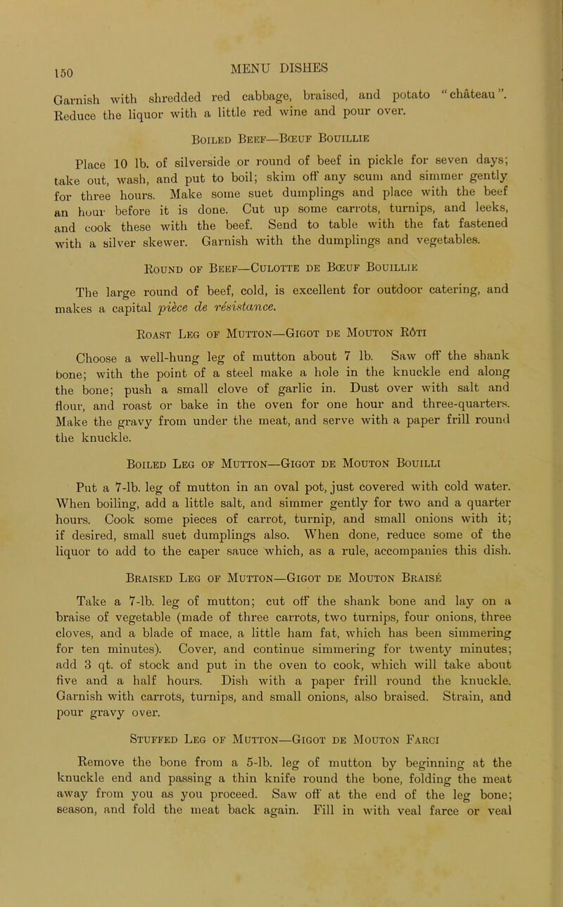 Garnish with shredded red cabbage, braised, and potato “chateau”. Reduce the liquor with a little red wine and pour over. Boiled Beef—Bceuf Bouillie Place 10 lb. of silverside or round of beef in pickle for seven days; take out, wash, and put to boil; skim off any scum and simmer gently for three hours. Make some suet dumplings and place with the beef an hour before it is done. Cut up some carrots, turnips, and leeks, and cook these with the beef. Send to table with the fat fastened with a silver skewer. Garnish with the dumplings and vegetables. Round of Beef—Culotte de Bceuf Bouillie The large round of beef, cold, is excellent for outdoor catering, and makes a capital piece de resistance. Roast Leg of Mutton—Gigot de Mouton R6ti Choose a well-hung leg of mutton about 7 lb. Saw off the shank bone; with the point of a steel make a hole in the knuckle end along the bone; push a small clove of garlic in. Dust over with salt and flour, and roast or bake in the oven for one hour and three-quarters. Make the gravjr from under the meat, and serve with a paper frill round the knuckle. Boiled Leg of Mutton—Gigot de Mouton Bouilli Put a 7-lb. leg of mutton in an oval pot, just covered with cold water. When boiling, add a little salt, and simmer gently for two and a quarter hours. Cook some pieces of carrot, turnip, and small onions with it; if desired, small suet dumplings also. When done, reduce some of the liquor to add to the caper sauce which, as a rule, accompanies this dish. Braised Leg of Mutton—Gigot de Mouton Braise Take a 7-lb. leg of mutton; cut off the shank bone and lay on a braise of vegetable (made of three carrots, two turnips, four onions, three cloves, and a blade of mace, a little ham fat, which has been simmering for ten minutes). Cover, and continue simmering for twenty minutes; add 3 qt. of stock and put in the oven to cook, which will take about five and a half hours. Dish with a paper frill round the knuckle. Garnish with carrots, turnips, and small onions, also braised. Strain, and pour gravy over. Stuffed Leg of Mutton—Gigot de Mouton Farci Remove the bone from a 5-lb. leg of mutton by beginning at the knuckle end and passing a thin knife round the bone, folding the meat away from you as you proceed. Saw off at the end of the leg bone; season, and fold the meat back again. Fill in with veal farce or veal