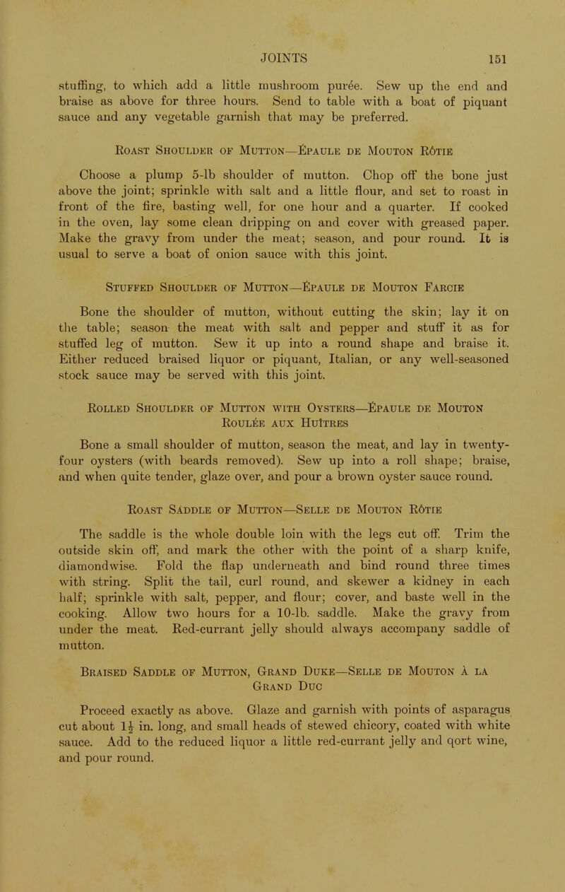 stuffing, to which add a little mushroom pur6e. Sew up the end and braise as above for three hours. Send to table with a boat of piquant sauce and any vegetable garnish that may be preferred. Roast Shouldkr of Mutton—Fpaule de Mouton R6tie Choose a plump 5-lb shoulder of mutton. Chop off the bone just above the joint; sprinkle with salt and a little flour, and set to roast in front of the tire, basting well, for one hour and a quarter. If cooked in the oven, lay some clean dripping on and cover with greased paper. Make the gravy from under the meat; season, and pour round. It is usual to serve a boat of onion sauce with this joint. Stuffed Shoulder of Mutton—Fpaule de Mouton Farcie Bone the shoulder of mutton, without cutting the skin; lay it on the table; season the meat with salt and pepper and stuff it as for stuffed leg of mutton. Sew it up into a round shape and braise it. Either reduced braised liquor or piquant, Italian, or any well-seasoned stock sauce may be served with this joint. Rolled Shoulder of Mutton with Oysters—Fpaule de Mouton Roulee aux HuItres Bone a small shoulder of mutton, season the meat, and lay in twenty- four oysters (with beards removed). Sew up into a roll shape; braise, and when quite tender, glaze over, and pour a brown oyster sauce round. Roast Saddle of Mutton—Selle de Mouton R6tie The saddle is the whole double loin with the legs cut off. Trim the outside skin oft' and mark the other with the point of a sharp knife, diamondwise. Fold the flap underneath and bind round three times with string. Split the tail, curl round, and skewer a kidney in each half; sprinkle with salt, pepper, and flour; cover, and baste well in the cooking. Allow two hours for a 10-lb. saddle. Make the gravy from under the meat. Red-currant jelly should always accompany saddle of mutton. Braised Saddle of Mutton, Grand Duke—Selle de Mouton A la Grand Due Proceed exactly as above. Glaze and garnish with points of asparagus cut about in. long, and small heads of stewed chicory, coated with white sauce. Add to the reduced liquor a little red-currant jelly and qort wine, and pour round.